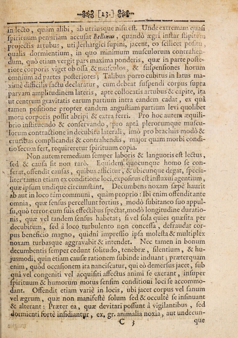 •***o4§ [*3*1 £««U mWavuiM inleclo , quam alibi, ab utriusque'nifu.efh Unde extremam qua fi fpirituum penuriam accufat Bellaria , quando 'aegri inftar fliptem projectis artubus, uti^lethatgici lupini, jacent, eo fciiicet pofitu 5 qualis dormientium, in quo minimum mufculorum contraheris dium quo etiam vergit pars maxima ponderis, quae in parte polle* riore corporis vigetobofla & lmifculos 3 &; flifpenfiones horum omnium ad partes poltenores j Talibus porro cubitus in latus ma¬ xime difficilis fadu declaratur, cum debeat fu (pendi corpus fupra parvam amplitudinem lateris, apte collocatis artubus ce capite, ita ut centrum gravitatis earum partium intra eandem cadat, ex qua tamen politione propter eandem anguftiam partium levi quolibet motu corporis pollit abripi 3c extra ferri. Pro noc autem aequili¬ brio inftituendo & confervarido, pro apta plerorumque mufcu¬ lorum contractione in decubitu laterali, imo pro bracniis modo & cruribus complicandis & contrahendis , major quam morbi condi¬ tio‘fecum fert, requireretur fpirituum copia. Non autem remedium femper laboris & languoris eft lechis,  fed & caufa fit non raro. Equidem quocunque homo fe con- , ferat, offendit caufas , quibus allicitur, Nubi cunque degat, fipecia- litertamen etiam ex conditione iocfiexpoftais eft influxui agentium, quaeipfum undique circumdant. Decumbens noxam faepe haurit ab aut in loco tam communi, quam proprio : Ibi enim offendit ante omnia, quae fenfus percellunt fortius, modo fubitaneo fuo appul- fu,quo terror cum fuis effe&ibus fpe£tat,modo longitudine elimatio¬ nis, quae vel tandem fenfus habetat; fi vel fola quies quaefita per decubitum , fed a loco turbulento non conceffa , defraudat cor¬ pus beneficio magno, quidni impreflio ipfa molefta & multiplex noxam turbasque aggravabit & intendet. Nec tamen in bonum decumbentis femper cedunt folitudo, tenebrae, filentium , & hu¬ jusmodi, quin etiam caufae rationem fubinde induant, praeterquam enim, quod occafionem ita nancifcatur, qui ed demerfus jacet, fub qua vel congeniti vel acquifiti affe&us animi fe exerant, infuper fpirituum & humorum motus fenhm conditioni loci fe accommo¬ dant. Offendit etiam varie in locis, ubi jacet corpus vel fanum vel aegrum, quae non manifefte folum fed Sc occulte fe infinuant & alterant: Praeter ea, quae devitari poffunt a vigilantibus , fed dormienti forte infidiantur, ex, gr. animalia noxia ? aut undecun- - C )