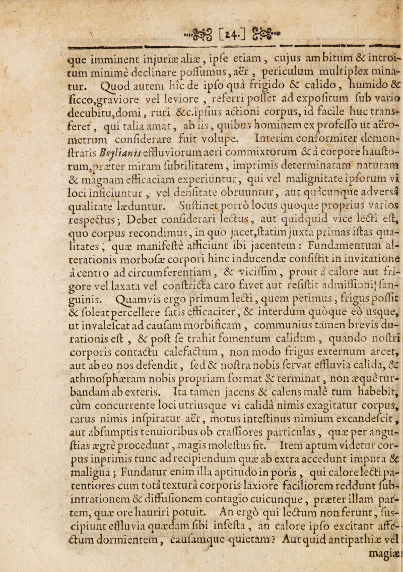 [i4*] -•«i» que imminent injuriae aliae, ipfe etiam , cujus am bituni & introi¬ tum minime declinare pofTumus , aer , periculum multiplex mina¬ tur. Quod autem hic de ipfo qua frigido Sc calido, humido Sc Iicco,graviore vel leviore , referri pollet ad expolitum fub vado decubitu,domi, ruri &c.ipfius adioni corpus, id facile huc trans¬ feret , qui talia amat, ab iis, quibus hominem ex profelfo ut aero- metrum confiderare fuit volupe. Iikerim conformiter demon- ftrati-s Boylianis effluviorum aeri commixtorum & a corpore haufio- tum,prteter miram fubtilitatem, imprimis determinatam naturam Sc magnam efficaciam experiuntur, qui vel malignitate ipforum vi loci inficiuntur , vel denfitate obruuntur, aut quacunque adversa qualitate laeduntur. Suilinet porro locus quoque proprius varios respedus j Debet confiderari ledus , aut qpidquid vice ledi e fi, quo corpus recondimus, in quo jacet,ftatim juxta primas ifias qua¬ litates , quae manifefte afficiunt ibi jacentem : Fundamentum al- terationis morbofae corpori hinc inducenda confiftit in invitatione a centro ad circumferentiam , Sc viciffim, prout a calore aut fri¬ gore vel laxata vel conftrida caro favet aut refiftit admiffionif fan- guinis. Quamvis ergo primum ledi, quem perimus, frigus poffit & foleatpercellere fatis efficaciter, & interdum quoque eo usque, ut invalefcat ad caufam morbificam , communius tamen brevis du- rationis eft , Sc poft fe trahit fomentum calidum , quando nofiri corporis contadu calefadum , non modo frigus externum arcet, aut ab eo nos defendit, led Sc nofira nobis lervat effluvia calida, 8c athmofphaeram nobis propriam format Sc terminat, non aeque tur¬ bandam ab exteris. Ita tamen jacens Sc calens male tum habebit, cum concurrente loci utriusque vi calida nimis exagitatur corpus, rarus nimis infpiratur aer, motus intefiinus nimium excandefcit , aut abfumptis tenuioribus ob craffiores particulas , quae per angu- fiias aegre procedunt, magis molefius fit. Item aptum videtur cor¬ pus inprimis tunc ad recipiendum quae ab extra accedunt impura Sc maligna ; Fundatur enim illa aptitudo in poris , quLcalore ledi pa- tentiores cum tota textura corporis laxiore faciliorem reddunt fub- intrationem & diffiufionem contagio cuicunque, praeter illam par¬ tem, quae ore hauriri potuit. An ergo qui ledum non ferunt, fus- cipiunt effluvia quaedam fibi infefta , an calore ipfo excitant affe- dum dormientem, caufamque quietam ? Aut quid antipathiae vel j d ' magiae: