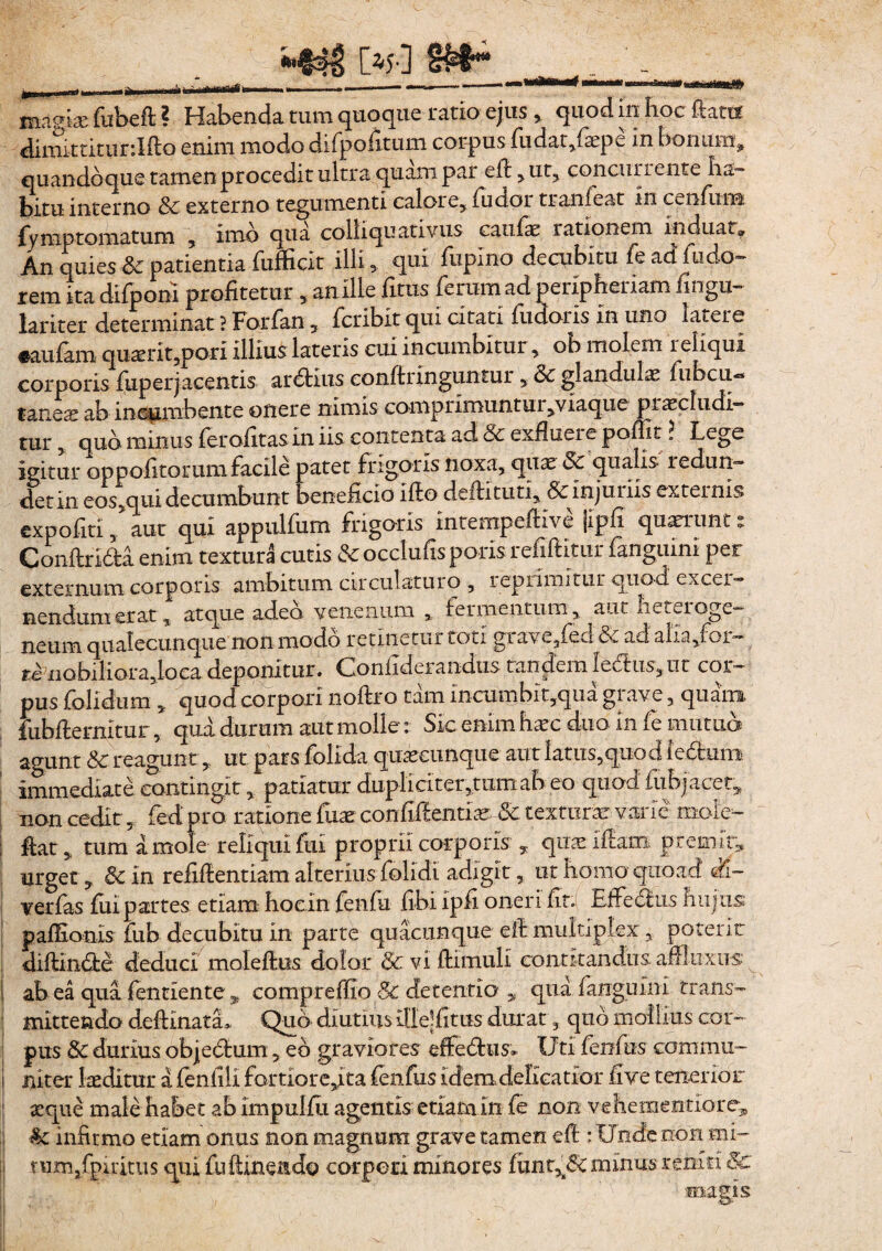 mamae lubefi ? Habenda, tum quoque ratio ejus , quod in hoc fiatis dimittitur.Ifto enim modo difpolitum corpus ludat,lsepe in bonum, quandoque tamen procedit ultra quam par efi^ut, concurrente ha™ bitu interno & externo tegumenti calore, ludor tranieat in cenfum fyrnptornatum , imo qua colhquativus caulae rationem induat» An quies &: patientia fufficit illi qui fupino decubitu fe ad. ludo- rem ita difpon! profitetur , an ille fitus feram ad peripheriam lingu- lariter determinat ? Forfan, feribit qui citati fudoris in uno latere «aulam quaerit,pori illius lateris cui incumbitur, ob molem reliqui corporis liiperj acentis ardtius conftringuntur, 3c glandulas fubcu-» taneae ab incumbente onere nimis comprimuntur,viaque p rase ludi¬ tur , quo minus ferofitas in iis contenta ad & exfiueie pollit \ Lege igitur op politorum facile patet frigoris noxa, quae Sc qualis redun¬ det In eos,qui decumbunt beneficio ifio deftituti, & injuriis externis expoliti, aut qui appulfum frigoris mtempefHve |ipfi quaerant: Conftridfa enim textura cutis & occluus poiis i efiftitur languini per externum corporis ambitum circulaturo , reprimitur quod excer¬ nendum erat, atque adeo venenum , fermentum , aut heteroge- neurn qualecunque non modo retinetur toti grave3fed & ad alia/or- te iiobiliorajoca deponitur. Confiderandiis tandem Iedfcus, ut cor¬ pus {olidum , quod corpori noftro tam incumbit,qua grave, quam, lubfternitur, qua durum aut molle : Sic enim haec duo in fe mutuo agunt &c reagunt,. ut pars folida quaecunque aut latus3quod ieftum immediate contingit, patiatur dupli citer ,tum ah eo quod fubjacet» non cedit, fedpro rabone fiiae confilientias 5c texturae varie mole- | fiat , tum a mole reliqui fui proprii corporis , quae ifiam premit» urget, &in reiifientiam alterius folidi adigit, ut homo quoad di- yerfas lui partes etiam hocin fenfu libi ipfi oneri fit: Efferus hujus paffionis fub decubitu in parte quacunque e fi multiplex y poteric diftlndte deduci moleftus dolor 6c vi fiimuli conotandus. afiliixus I ab ea qua fentiente , compreffio & detentio qua fanguini trans- mittendo defiinata* Quo diutius Uiejfitus durat, quo mollius cor¬ pus & durius objedtum 5 eo graviores efiefhis» Uti fenfas conimu- i nitet laeditur a feniili fortiore,ita lenfus Idem delicatior live tenerior aeque male habet ab Impulfia agentis etiam in fe non veheraentlore, infirmo etiam onus non magnum grave tamen efi : Unde non mi- tnmxfpiritiis qui fu ftinendo corpori minores lunt^dc minus reniri 5c