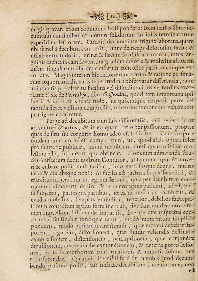 “•I4B C2-6-] magis gravari etiam communis ledi pondere; Irem tenfas fibras in¬ cubitum confimilem Sc motum folidorum in ipfas terminatorum experiri moleftiorem. Cutis id declarat intertrigine laborans,quam ubi femel a decubitu contraxit, hunc deinceps dolorofum facit; Sc uti ab ex tra fudoris , urinae &c fecum fordida acrimonia, intus fan- guinis cachexia eam fovent,ita gradum doloris Sc moleftiae altiorem infert fmgularum iftarum caufarum contactus parti cuicunque ex¬ coriata. Magnainterim hic ratione morborum Sc ratione perfona- rum atque naturalis cutis teneritudinis obfervatur differentia , dum unius cutis prae alterius facilius vel difficilius citius vel tardius exco¬ riatur : Sic de Peireskjo refert Gajfendus, quod tam importuna ipii fuerit & mira cutis teneritudo , ut quacunque corporis parte vel tantilla fieret -veftium compreifio, rdbefcens tumor cum vehementi prurigine cooriretur. Pergo ad decubitum cum fuis differentiis, qua referri debet ad ventres Sc artus, Sc in eo quaeri ratio tot paflionum, propter quas de fitu fui corporis homo ad.eb eft follicitus. Cum corpore quidem animato ita efl comparatum, ut, quod alias optari iolet pro falute reiptihlicae, unum membrum alteri quam minime mo- leftumeffe, id in eo utique obtineat. Hoc enim admiranda ifm- (Stiira effedtum dedit noftrum Conditor, ut fanum corpus Sc move¬ ri Sc cubare poffit multifariam , imo verti fusque deque , multis fepe Sc diu absque noxa : At facilis eft jactura huius beneficii, & tranfitus in neutrum aut aegrum Aatum , quia per decubitum com¬ muniter admovetur Sc circa SC intra nos agens patienti, id efl, cau- fafubjedto , partesque partibus , ut ex decubitu fiat incubitus , & evadat moleffus , live pars fenfibilior, tenerior , debilior fadtapri- ffinum contactum aegrius ferre incipiat, five fana quidem novae ta- meliimprelfioni fuftinendsc impar fit, fiveuterque refpedtus con- currat *, Suttinebir tunc quae fentit, modo momentum fimplicis* ponderis , modo poti orem vim ftimnli , quae moveri debebat ftu- porem, rigorem , diftorfionem , quae fluidis vehendis deftinatae compreflionem, diftenfionem , permptionem , quae conjun&d diviiHionem, quae fejunctae conjunctionem, Sc caeteras porro laeflo- ncs , ex ferie morborum conformationis & imitatis follitae huc transferendas. Quamvis' ita nihil fere fit in nobis quod decum¬ bendo pati non poffit, aut turbare decubitum , meum tamen non