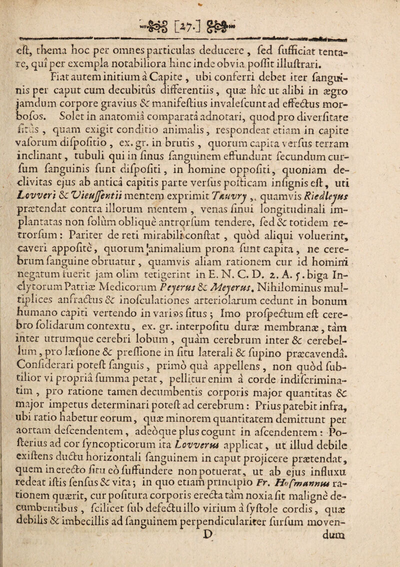 teaejwascsi [47.] m- e lt? thema hoc per omnes particulas deducere , fed fufficiat tenta» re, qui per exempla notabiliora hinc inde obvia poflit illuflxari. Fiat autem initium a Capite , ubi conferri debet iter fangui- nis per caput cum decubitus differentiis, quae hic ut alibi in aegro jamdum corpore gravius Sc manife/tius invalefcunt ad effedtus mor- bofos. Solet in anatomia comparata adnotari, quod pro diver/itate litus , quam exigit conditio animalis, respondeat etiam in capite vaforum difpofitio , ex, gr. in brutis , quorum capita verfus terram inclinant, tubuli qui in finus fanguinem effundunt fecundum cur- fum fanguinis funt difpofiti, in homine oppofiti, quoniam de» divitas ejus ab antica capitis parte verfus pellicam infignis efl, uti Lcvveri mentem exprimit Tfiuvry quamvis RiedlejHs praetendat contra illorum mentem , venas iinui longitudinali im¬ plantatas non fdlum oblique antrqrfum tendere, fed & totidem re- trorfum : Pariter de reti mirabili conflat , quod aliqui voluerint, caveri appofite, quorum [animalium prona funt capita , ne cere¬ brum fanguine obruatur, quamvis aliam rationem cur id homini negatum fuerit jam olim tetigerint in E. N. C. D. z. A. f. biga In¬ clytorum Patris Medicorum Peyerus&c Meyerus< Nihilominus mul¬ tiplices anfra&us & inofculationes arteriolarum cedunt in bonum humano capiti vertendo in varios litus ; Imo pro/pedtum efl cere¬ bro folidarum contextu, ex. gr. interpofitu duras membranas, tam inter utramque cerebri lobum , quam cerebrum inter Sc cerebel¬ lum , pro laefione Sc preffione in litu laterali & fupino praecavenda* Confiderari poteft fanguis , primo qua appellens , non quod fub- tilior vi propria fumma petat, pellitur enim a corde indiferimina- tim , pro ratione tamen decumbentis corporis major quantitas Sc major impetus determinari potefl ad cerebrum: Prius patebit infra, ubi ratio habetur eorum, quas minorem quantitatem demittunt per aortam defeendentem, adeoque plus cogunt in afeendentem : Po- fterius ad cor fyncopticorum ita Lovverm applicat, ut illud debile exi/tens dudtu horizontali fanguinem in caput projicere praetendat, quem in erecto/itu eo fuffundere non potuerat, ut ab ejus influxu redeat iftis fenfus Sc vita •, in quo etiam principio Fr. Ho fmanmu ra¬ tionem quaerit, cur politura corporis erecta tam noxia/it maligne de¬ cumbentibus , fcilicet fub defectu illo virium a fy/tole cordis, quae debilis & imbecillis ad fanguinem perpendiculariter furfum moven- D dum