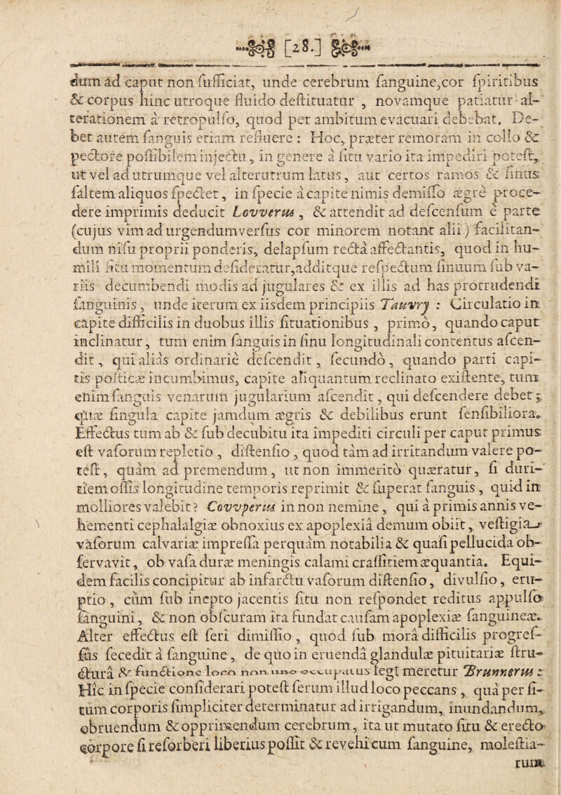 Os-l itd caput non. furfficiat, unde cerebrum fanguine,cor fpiritibus & corpus hinc utroque fluido dedituatur , novamque patiatur -ai-' terationem a retropiilfo, quod per ambitum evacuari debebat. De.-> bet autem fanguis etiam relinere : Hoc,, 'praeter remotam in collo & pectore poilibiiem iiijedhi, in genere a dcu vario ita impediri potedr, ut vel ad utrumque vel alterutrum Latus, aut certos ramos 6c limis: falcem aliquos fpedcet, in fpecie a capite nimis demiilb sgre proce¬ dere imprimis deducit Lovveru*, & attendit ad defenfiim e parte (cujus vim ad urgendumverfus cor minorem notant alii) facilitan¬ dum nifu proprii ponderis, delapfum redi a afre flantis, quod in hu¬ mili hr.ii momentum defideratur,additque refpeclum firmum fub va¬ riis decumbendi modis ad jugulares &z ex illis ad has protrudendi iangiiinis , unde iterum ex iisdem principiis Tauvry : Circulatio in capite difficilis in duobus illis limationibus , primo, quando caput inclinatur, tum enim {anguis in finu longitudinali contentus afcen- dit, qui alias ordinarie defendit, fecundo, quando parti capi¬ tis polticae incumbimus, capite aliquantum reclinato exidente, tum enim fanguis venarum jugularium afcendit, qui defcendere debet ;, quae finguia. capite jamdum tegris &c debilibus erunt fenfibiliorav Bffeflus tum ab &z fub decubitu ita impediti circuli per caput primus eft vafonim repletio , didendo , quod tam ad irritandum valere po- teffi, quam ad premendum, ut non immerito quaeratur a fi duri¬ tiem oilis longitudine temporis reprimit 8c fuperat fanguis , quid in molliores valebit ? Covvperm in non nemine, qui a primis annis ve- tementi cephalalgiae, obnoxius ex apoplexia demum obiit, vellrigia—?* vafibrum calvarias imp refla perquam notabilia & quafi pellucida ob- fervavit, ob vafia duras meningis calami craffitiemsquantia. Equi¬ dem facilis concipitur ab infarftii vaforum didendo, divuliio, eru¬ ptio , cum fub inepto jacentis fixu non refpondet reditus appulfo fanguini, & non obf curam ita fundat caufam apoplexia fanguineax Alter effeflns ed feri dimidio , quod fub mora difficilis pregred¬ itis fecedit a fanguine, de quo in eruenda glandulae pituitariae dru- (dura dunedione loco nnn n«o ocwu|mlu^ legi llieretUr 'BYHMUSTtM t Hic. in fpecie confiderari poted ferum illud loco peccans , qua per fi¬ cum corporis {impliciter-determinatur ad irrigandum, inundandum,, obruendum & opprimendum cerebrum, ita ut mutato fixu & erefto torpore fi refer beri liberius poffit & revehi cum fanguine, raoledia- run&