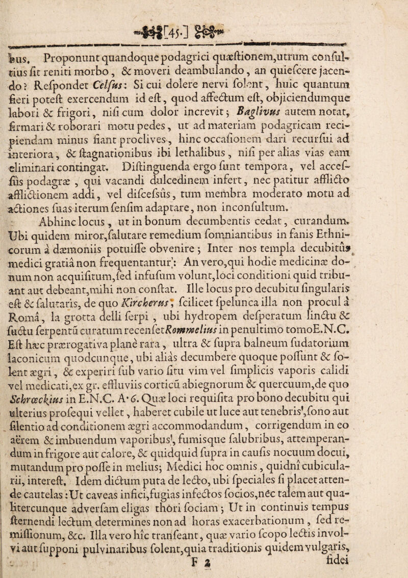 ius. Proponunt quandoque podagrici quarftion em,utrum conful- tius fit reniti morbo, Sc moveri deambulando, an quiefcere ja-cen- do? Refpondet Cei fas: Si cui dolere nervi fioknt, huic quantum heri poteft exercendum id efi, quod affedum efi, objiciendumque labori & frigori, nifi cum dolor increvit $ Baglivus autem notat* firmari & roborari motu pedes, ut ad materiam podagricam reci¬ piendam minus fiant proclives, hinc occafionem dari recurfui ad interiora, Sc ftagnatlonibus ibi lethalibus, nifi per alias vias eam eliminari contingat, Bifiinguenda ergo funt tempora, vel accef- fiis podagrae , qui vacandi dulcedinem infert, nec patitur affiido afflidionem addi, vel difcefsus, tum membra moderato motu ad¬ actiones fuas iterumfenfim adaptare, non inconfulmim Abhinc locus, ut in bonum decumbentis cedat, curandum* Ubi quidem miror/alutare remedium fomniantibiis in fanis Ethni¬ corum a dtemoniis potuiffe obvenire; Inter nos templa decubitu» medici gratia non frequentantur’: An vero,qui hodie medicinae do¬ num non acquifitum,fed infufum volunt,loci conditioni quid tribu¬ ant aut debeant,mihi non confiat. Ille locus pro decubitu fingularis efi Sc falutaris, de quo Kirchems \ fcilicet fpelunca illa non procul a Roma, la grotta delli ferpi , ubi hydropem defperatum lindu Sc fudu ferpentu curatum r ecenfezRommeltus in penultimo tomoE.N.C. Efi haec praerogativa plane rara, ultra Sc fupra balneum fudatorium laconicum qiiodcunque, ubi alias decumbere quoque pofiimt Sc fo- knttegri, & experiri fuh vario fim vim vel fimplicis vaporis calidi vel medicati,ex gr. effluviis corticu abiegnorum Sc quercuum,de quo Schrosckjus in E.N.C. A* 6. Quae loci requifita pro bono decubitu qui ulterius profequi vellet, haberet cubile ut luce aut tenebrisVfono aut filentio ad conditionem aegri accommodandum, corrigendum in eo aerem & imbuendum vaporibus1, fumisque falubribus, attemperan¬ dum in frigore aut calore, Sc quidquid fupra in caufis nocuum docui, mutandum pro pofiein melius; Medici hoc omnis, quidni cubicula¬ rii, interefi. Idem didum puta de ledo, ubi fpeciales fi placet atten¬ de cautelas :Ut caveas infici,fugias infedos focios,n£c talem aut qua- litercunque adverfam eligas thftrifociam; Ut in continuis tempus fiernendi lectum determines non ad horas exacerbationum , fed re- mifiionum, Scc. Illa vero hic tranfeant, quae vario fcopo ledis invol¬ vi aut fupponi pulvinaribus folent,quia traditionis quidem vulgaris, i F Z fidei