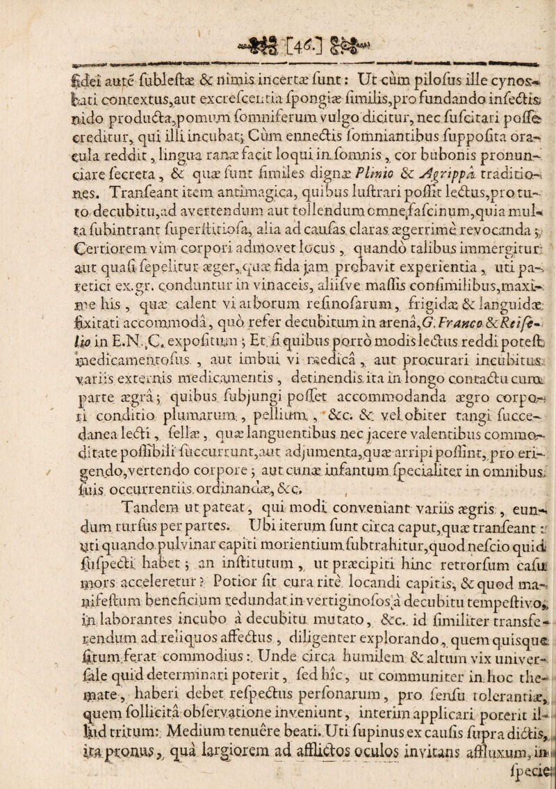 fidei aure fubleftae. & nimis, incerta: fune: Ut cum pilofus ille cyno&* lati coii.tcxtus,aut excrefcentia fpongia fiimlis^pro fundando infedk nido pro duda.p ornum fomniferum vulgo dicitur, nec fufeitari polle creditur, qui illi incubat* Cum ennedxs fomniantibus fuppofita ora¬ cula reddit, lingua rana: facit loqui in, fomnis, cor bubonis pronum¬ erare fecreta, & qutefimt fimiles digna: Plinio & j3gr'tppk traditio¬ nes. Tranfeant item anrimagica, quibus luftrari poffit lectus,pro tu¬ to decubitu,ad avertendum aut tollendum crnnefiafcinum,quiamiil* ta fiibintrant (uperttitiofa, alia ad caulas, claras, aegerrime revocanda $• Certiorem vim corpori admovet locus, quando talibus immergitur; aut qualifepelitur aeger,qua: fida j.am. probavit experientia, uti pa- tetici ex.gr. conduntur in vinaceis, aliifve mallis coniimiiibus,maxL- me his , qua: calent vi arborum refinofarum , frigidas & languidae; laxitati accommoda, quo refer decubitum in arena ,<7; Franco&Reife¬ tis in E.NfiC. expoli tum ; Et. fi quibus porro modis ledus reddi potelt medicamen.tofus. , aut imbui vi medica , aut procurari incubitos; vari is externis medicamentis , detinendis, ita in longo concadu cuixk parte aegra,* quibus fubjungi pefiet accommodanda aegro coipo,- %i conditio plumarium, pellium, &c. <Sc veiobiter tangi fucce- danea ledi, fellae, qua: languentibus nec jacere valentibus commo,- ditate poilibili liicciirrunt5a.ut adjumenta3quae arripi pofiint, pro eri¬ gendo,vertendo corpore; aut cuna: infantium fpc.cIaUt.er in omnibus, luis occurrendis. ordinandae., &cq. Tandem ut pateat, qui modi conveniant variis aegris , e.un-< dum rurfiis per partes. Ubi iterum funt circa caput,qua: tranfeant:: Uti quando pulvinar capiti morientiumfubtrahitur,quod nefeio quid; iiifpedi: habet; an inftitutum , ut praecipiti hinc retrorfum cafii mors acceleretur Potior fit cura rite locandi capitis, & quod ma- nifefium beneficium redundat,in vertiginofos a decubitu tempeftivo*, in laborantes incubo a decubitu mutato, &c.. id fimiliter transfe¬ rendum ad reliquos affedus , diligenter explorando , quem quisque fiturnferat commodius:. Unde circa humilem & altum vix univer- fale quid determinari poterit, fedhic, ut communirer in. hoc the¬ mate, haberi debet refpedus perfonarum, pro fenfti tolerantiae, quem follicita obfervatione inveniunt, interim applicari porent Ii- Ijud tritum:. Medium tenuere beati. Uti fupinus ex caulis fupra didis,, ita pronus*. qua largiorem ad afflidos oculos invitans