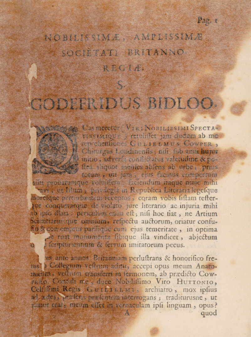 i*. , ” ,:«‘V .'Wg *• yr’ T# i : S M < .-I A 'V ^ • :» i 5'; « ■ ; fi, ~.c J f -V ■•*., • •* A « * V A A--.. %i35* fc #■ afig >* ■ •. i ■ n , , 'Vi-** 'O^v '• ' «S»v •r - •'- .£ 'Jh?: m i A \ 4 n T ? f - o t '4 C ** / \ £*% 1' U i c > i M a':C< T- T> i i> K I: ■v -i. •.:• ■, ^ • v* #- - i, «'-» '- .' 4;V«: \^ecV ■ I '^-5-W'*':-r'i- ■? ■ /P s '4 • Jl -v ® ■v#* •.-x.%>4i,- *- a'v ' •>. .-. ^gsBS&^FwSS^&y ■ ' ‘ r~ <k. ' S* - . V .-.>> ; . ■ A > •• .-.^r-i. v .• • - .. .-;';.v •./••. e4.- ./.,•• .. ,i ;i . 4..;,' £5M*' ' ' “ ... - '^r^r * B *- **•- • ,.x C r~*t ^T4‘-f >; 'y 4 ;J II Illi rr. ^ M3 % y ■ C-: ”5. ^ p % f J I?'■ * ?i.£ .4- ‘-t-i j-i i- ': w »1. E&i li - V’i R. X.No BI L ISSI MI Sp ect a. - JHk . .,p|i HH t; ^ .f♦“->.• .T' . f . :>.* - « . / 4- t ti(Si;i-Q\r£ r- tztmmt nm audum aa mc 4 ;-R ; CMS Mcm^v ',;i: -;.: ••. mare.%ftc uv&cecr^ ff cqram vOTfs iiilam tefter- J0c. ^;oiK|^^^irqu^3k. vk>!a- arc literario ac injuria mihi ■ih Mio 4feta i *^te:kSiu^fenu:rcft j nifi hoc hac, ne Artium y' reipeftu auftorum, oriatur confu- So 'I^ce ? paf;Hq : vi n ejus temeritate , in optima M ruat ^orum ;‘?At fil que illa vindicet 5 abjeftum 'o :■ fcrip:ttir%nfTn;m imitatorum pecus. es ante aniiM' Brifanmj.m perluftrans & honorifico fre- tns - . >pus meum A nato m ij-aostern in .onem^ ab prardifto Cow- ;-. :.o ‘;m -m ;.-c %Tob!iiiimo Viro Huttontio, C\ Aegis ■G.artLi- h.l mi $L archiatro , mox ipfius '. : .. : . J , UC p^vrx^i t. eucura ci.' nacid'..im ipii linguam 5 opus? 4UQd