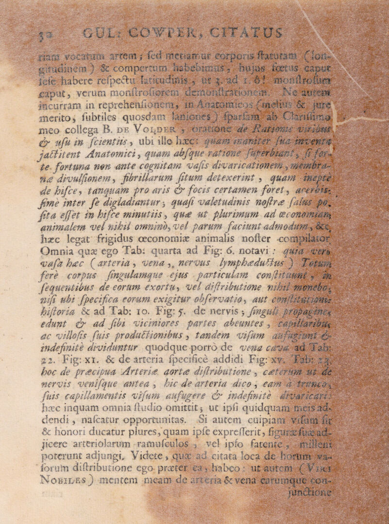 -4 . ifeii 4’'tani;; eorpo; & ftatffis: £ ;-m Wj 0'imimimfi Ifcmo-mpcrmiB fkypg tel is eaj : , hf p : ': dftfefiirt; j^futs verum monltro . - i feh : :\m ' mvz-1m.AM •incurram in reprehmfic^rnp $c merito, fubtiles quosdam IMkmcQUpmzm ab fknlfa-m meo collega B. d;e Voi dmdomvvpdimm & ufn m fidentiis * ubi ille hxci v&m Semiter ii:vvm:tncd i actitent Anatomici, quam ahfque ra*mne WperMarcv. fifmp ~te- fomma non ante cognitam volis divaricationem , mvnhrm- na divulfianem, fibrillarum fitum detexerint * quam mepce¬ de hifce j tunquam pro aris & focis certamen foret« axerbm, fime inter fe digladiantur * quafi valetudinis noftra faim po9 fit a effiet in hifce minutiis > qu£ ut plurimum ad cecmomM% animalem vel nihil omnino $ vel parum faciunt admodum > cke hxc legat frigidus oeconomiae: animalis noder 'Cempilaior Omnia quae ego Tabi quarta ad Fig: 6. notavi. ; quia veru <vafa haec Carteria ? vena3_ nervus lymphaduBm ) Totufi fere corpus fingulamqne ejus particulam confiHmmi v & fequentibus de eorum exortu * w/ di (tributione nihil mmeba% mfi ubi fpecifica eorum exigitur ofifervat io 5 emfiitmjmm- hi for ia & ad Tab: 10. Fig: f. de nervis > fingufi ^pfpi|i ad viciniores partes abeuntes , ciptUarib^ ac villo fis fuis produBsomhus 3 tandem vifum acffijml indefinite dividuntur quodque porro de vena ceva, ad 'Jam •22. Fig: xio & de arteria ipeeidce addidi Fig:' xv, Ealft ea; /w f/c prscipua Arter de. aortee diftributione, caivvvm uz de nervis venifque antea , hic de arteria dico, eam a trymdy fias capillamentis vifum aufugere & indefinite dtvfifimarcd hxc inquam omnia Audio omittit 5 ut ipfi quidquam mmsacm dendi, na Icatur opportunitas. -Si autem cuipiam vigiiiliit & honori ducatur plurcs5quam ipfe exprefferit? figmmll^-ad¬ jicere arteriolarum • ramu (culos > vel ipfo fatenmm milkiii poterunt adjungi,. Videte % qum ad citata loca de iorum diftributione ego- praeter m ? habeo : ut aiimm ( ¥011 Nobiles j -mentem meaoi.de arteria(kvcnn fermdque ^ : cM- kfSEtfi