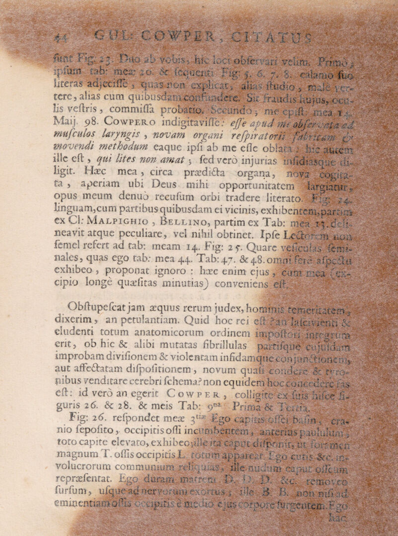 mOm, i | 'j -f. C 0 '#'?I II . Ci / A: v A - ;•:......-r • AaAAvAA.A.--t Ji&iA:-AA- A'- • -M,A, .; AA^Aja jiWSE Sit -.y-isr ?| A?.lll I ' -v ^ f / S:ts& -'A*1' Wwm fep ■■'- ' iff) ^o^s^/tkx:gsiw'diMg ¥wxuj a A ,; A Lteras acijacifie* qiiai rc>n 'cspiA; 419 Pa-mo, hkaa * :i|> tere, alias eum quibusdeiixconftisilere, l^-1'5 veittiS $ commifTa proj3atiOy:A^Sfoiiicfo14; • Maij, 98. Cowpero indigltaviitc?' */7* ^ mu/culos laryngis , novam organi re/piratori^^^^^ movendi methodum eaque ipfiab me efle oblati; \vvmmc:, ille city qui lites non amat * fedvcrd injurias .mfidmcuy; • ligit. Hxc mea, circa pradi&a organa, 3Sy§ copila,- ta , aperiam^ ubi Deus- mihi opportunitatem lar^Stetv opus meum cienuo recuium orbi tradere i iterato, Filo i/,. linguarn3cum partibus quibusdam ei vicinis, exhibehtef K^ar &^ ex Cl: MaLPTOHTO .. Rft t f\m mrhm pv T-.k. , 1 / a A T; . . :'A mj& exUl: Malpighio , Bellino, partim ex Tab: mea. ? t. abi 47, & 4,8, omni '*.•■ *. r- pAA cipio longe qutefitas minutias) conveniens eft. - ^ . .. •/. 1.—«us-* *' *« ***<-*« v.xhioeo 5 proponat ignoro : hxc enim ejus , cee:s reea-fes- . ' ‘ r . : ;V A Obftupefcat jam aequus rerum dixerim, an petulantiam. Quid hoc rc g| i h-icrA^t; I .. | • eludenti totum anatomicorum ordinem « . •• -.. . ........ .-• -i eludenti totum anatomicorum ordinem «** ob hic & alibi mutatas fibnllula- iurnibudXiiu&^sildAgl^ improbam diyinonem - ' f.vj guris 26, & 2-8» & meis Tabr ■ Fig: 26. refpondet mea : is h. 4, cra- * ilO ieoolito 4. orrinirisnfTi intri^mh^nr-m . i-.t.4r,Ac>v«i5. aa:. ,a tmmepiii ■ 'A , A:  'I A-'A,A AA--X cyvmitx. t. mcaua eam S\~v r • '-'v.> <y,^;,A,, :.v;y •, ■ * v- j, - : : ; ->;: vv.--•,-• A”, v . -i-'; •• .••.'A'-':! ;'IA , a^; ii, rvmx - ■ HI :WSty •. v -.. ■ . .... •*. vvv.-.4, >: &kJs-*srXz .^AAifvy-.A ' ' yy^A-^A . b', '■ A i AAS-A^A v; ■'. , ■■;A-'A-;: :.:Av ■ - ~ A®~ A -r.. ‘A; A.. A A .■■•-■■