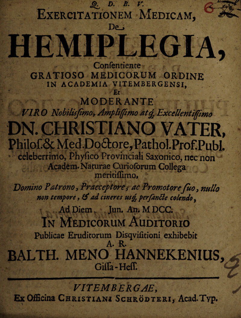 4^ D. B. V. Exercitationem Medicam, De_» . Oonfentiente , < GRATIOSO MEDICORUM ORDINE IN ACADEMIA; VITEMBERGENSI, - . ■' - ' Et • . : . . ■■ ‘V :r MODERANTEr j - p  VIR 0 Nobilisjtmo, Ampliffimo at^ Excellentiffimo DN. CHRISTIANO VATER, Philo£& Med.Do&ore, Pathol.Prof.PubI. celeberrimo, Phyfico Provinciali Saxonico, nec non Academ. Naturae Curioforum Collega meritiffimo, .Domino Patrono, Praeceptore,* ac Promotorefuo, nullo non tempore, & ad cineres ustfc per/antte colendo, 8*3 \ J Ad Diem, Jun. An. M DCC. In Medicorum Auditorio Publicae Eruditorum Disqvifitioni exhibebit BALTH. MENOAHANNEKENIUS, Gilfa - Heff. - < VITEMBERGAE, Ex Officina Christiani Schrodteri, Acad.Tvp.