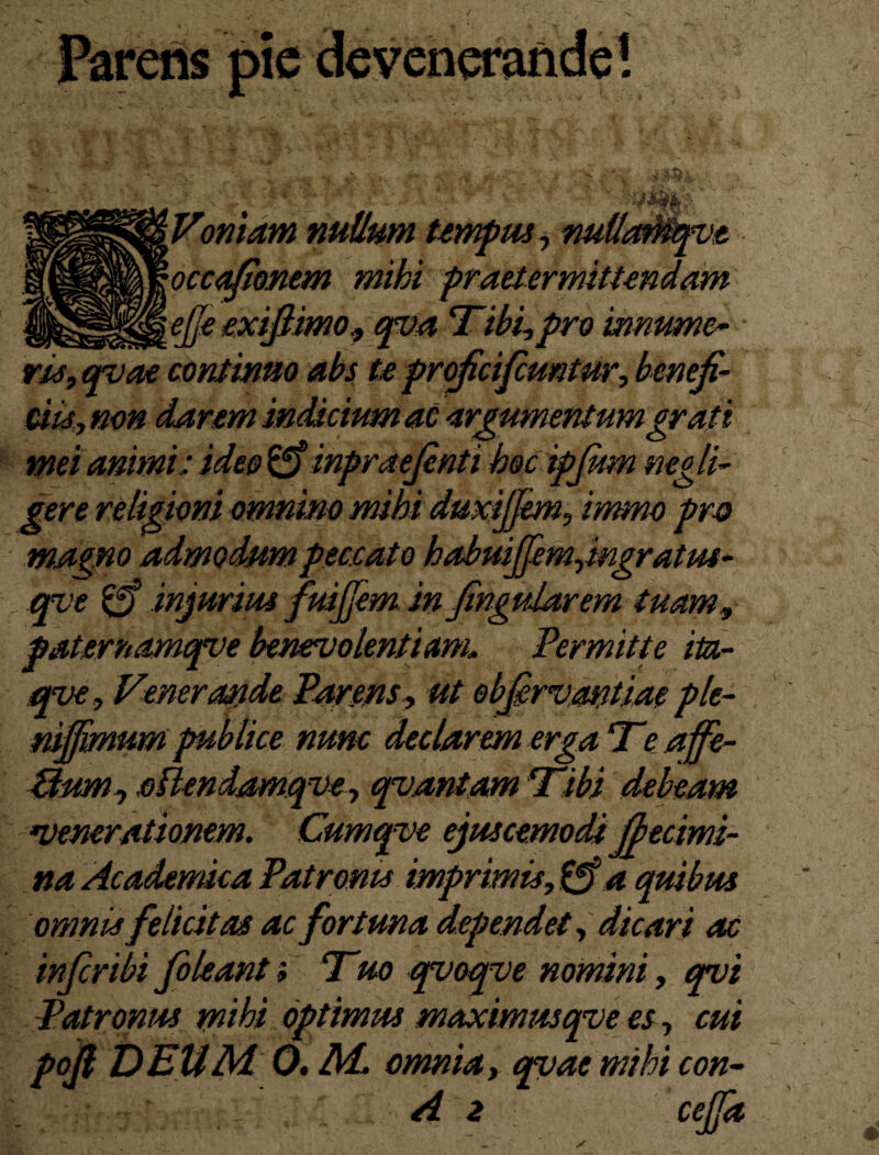 'Y -5r Vomam nutlum tempus, nuUaMqvt '■occafionem mihi praetermittendam __^ejfe exiflimo, qva Tibi,pro mnumo ru, qvae continuo abs te proficifcuntur, benefi¬ ciis, non darem indicium ac argumentum grati mei animi: ideo £ff inpraefinti hoc ipjum negli- gere religioni omnino mihi duxijjem, immo pro magno admodum peccato habuijfemjngratus- ave & injurius fuijfem in fingudarem tuam, paternamqve benevolentiam» Permitte iu- qve, Venerande Parens, ut obfirvantiae ple- niffmum publice nunc declarem erga Teaffe- Bum, cHendamqve, qvantam Tibi debeam •venerationem. Cumqve ejuscemodi fbecimi- na Academica Patronis imprimis, £f? 4 quibus omnis felicitas ac fortuna dependet, dicari ac infiribi file an t; Tuo qvoqve nomini, qvi Patronus mihi optimus maximusqve es, cui pofi DEUM 0. M. omnia, qvae mihi con- A 2 cejfa