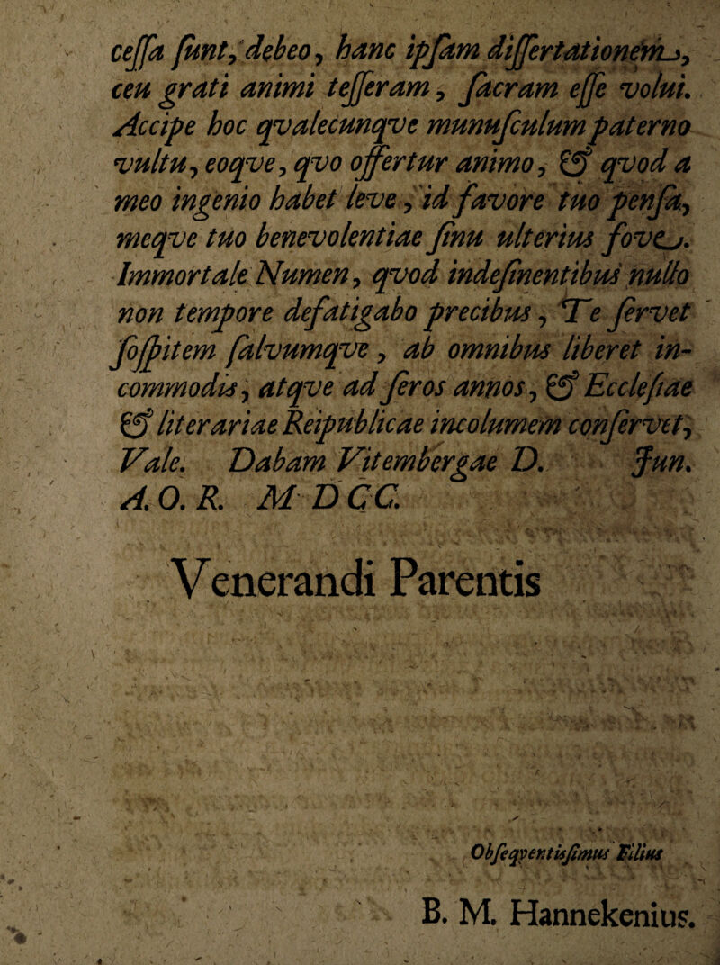 ceffa fiwt, debeo, hanc ipfam differtationem-i, ceu grati animi tefferam, facram ejje volui. Accipe hoc qvalecunqve munufculum paterno vultu, eoqve, qvo offertur animo, £f? 4 meo ingenio habet leve, id favore tuo penfa, meqve tuo benevolentiae Jinu ulterius fovtj. Immortale Numen, qvod indef 'nentibus nullo non tempore defatigabo precibus, 'Te fervet foff item falvumqve, afb omnibus liberet in¬ commodis, atqve ad feros annos, Eccleftae literariae Reipublicae incolumem confervet, Dabam Vitembergae D. Jun. A.O.R. M DCC Venerandi Parentis Obfeqver.tUJimtis Filius -i V ■'' ' v B. M. Hannekenius. m v»* & ±ti f -