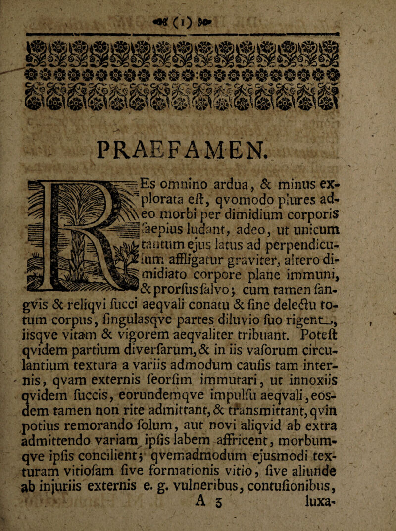 % PRAEFAMEN. Es omnino ardua, & minus ex¬ plorata eft, qvomodo plures ad¬ eo morbi per dimidium corporis faepius ludant, adeo, ut unicum tantum ejus latus ad perpendicu¬ lum affligatur graviter, altero di¬ midiato corpore plane immuni, &prorluslaivo> cum tamen fan- gVis & reliqvi fucci aeqvali conatu & fine deledu to¬ tum corpus, fingulasqve partes diluvio fuo rigente, iisqve vitam & vigorem aeqvaliter tribuant. Poteft qvidem partium diverfarum, Sc in iis vaforum circu¬ lantium textura a variis admodum caufis tam inter- - nis, qvam externis feorfim immutari, ut innoxiis qvidem fuccis, eorundemqve impulfu aeqvali,eos¬ dem tamen non rite admittant, & transmittant, qvin potius remorando folum, aut novi aliqvid ab extra admittendo variam ipfis labem affricent, morbum- qve ipfis concilient; qvemadmodum ejusmodi tex¬ turam vitiofam five formationis vitio, five aliunde ab injuriis externis e. g. vulneribus, contufionibus, A 3 luxa-