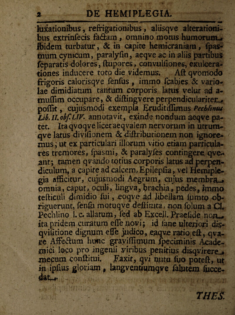 luxationibus, reffigationibus, aliisqve aiterationi-- bus extrinfecis fa&am, omnino motus humorum^ Ibidem turbatur, & in capite hemicraniam, fpas- mura cynicum , paralyfin, aeqve ac in aliis partibus feparatis dolores, ftupores, convulfiones, exulcera¬ tiones inducere toto die videmus. Aft qvomodo frigoris calorisqye fenfus , immo fcabies & vario¬ lae dimidiatum tantum corporis latus velut ad a- muffim occupare, & diftingvere perpendiculariter_» poffit, cujusmodi exempla Eruditiffimus PeMintu Lib.ll.obf.UV. annotavit, exinde nondum aeqve pa¬ tet. Ita qvoqve licetaeqvaiem nervorum in utrum- qve latus divifionem & diftribntionem non ignore¬ mus; ut ex particulari illorum vitio etiam particula¬ res tremores, fpasmi, & paralyfes contingere qve- ant; tamen qvando totius corporis latus ad perpen¬ diculum, a capite ad calcem, Epilepfia, vel Hemiple¬ gia afficitur, cujusmodi Aegrum, cujus membra_» omnia, caput, oculi, lingva, brachia, pedes, immo teftieuli dimidio fui, eoqve ad libellam lomto ob¬ riguerunt, fenfo motuqve defiiruta , non folum a CI. Pechlino l.c. allatum, fed ab ExceJI. Praefide non_. ita pridem curatum efie novi; id lane ulteriori dis- qvilitione dignum e0e judico, eaqv.e ratio eft, qva- re Affedum hunc graviffimum /petiminis Acade¬ mici loco pro ingenii yiribus penitius disq virerem mecum conftitui. JKaxit, qvi nutu fyo poteft, ut in iplius gloriam, langventiumqve falutem fiicce- datni- THES.
