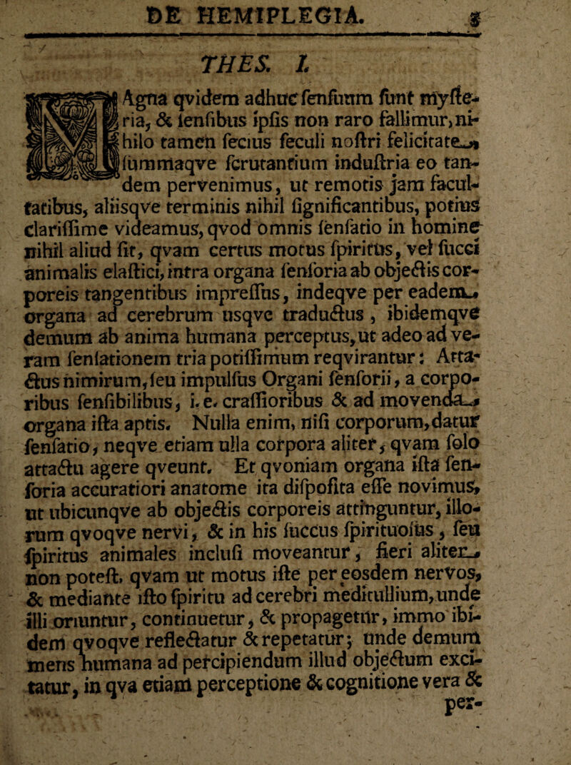 THES. I Agna qvidem adhuc fenfimm funt my Se¬ ria, & lenfibus ipfis non raro fallimur, ni¬ hilo tamen fecius feculi noftri felicitate^* [(ummaqve fcrutanrium induftria eo tan¬ dem pervenimus, ut remotis jam facul¬ tatibus, aliisqve terminis nihil fignificantibus, potius dariffime videamus, qvod omnis lenfatio in homine nihil aliud fit, qvam certus motus fpiritus, vel fucci animalis elaftici, intra organa ienforia ab objecftis cor¬ poreis tangentibus impreflus, indeqve per eadem_, organa ad cerebrum usqve traduftus, ibidemqve demum ab anima humana perceptus, ut adeo ad ve¬ ram feniationem tria potilfimum reqvirantur: Arta- Sus nimirum,feu impulfus Organi fenforii, a corpo¬ ribus fenfibiiibus, i. e. crallioribus & ad movenda-* organa ifta aptis. Nulla enim, nifi corporum, datur fenfatio, neqve etiam ulla corpora aliter, qvam folo atta&u agere qveunt. Et qvoniain organa ifta fen- foria accuratiori anatome ita difpofita efie novimus» ut ubicunqve ab obje&is corporeis attinguntur, illo¬ rum qvoqve nervi, & in his luccus fpirituoius, feu fpiritus animales inclufi moveantur, fieri aliter^ non poteft, qvam ut motus ifte per eosdem nervos, & mediante lfto fpiritu ad cerebri meditullium, unde illi oriuntur, continuetur, & propagetur, immo ibi¬ dem qvoqve refle&atur Sc repetatur; unde demum mens humana ad percipiendum illud obje&um exci¬ tatur, in qva etiam perceptione & cognitione vera & • i». -