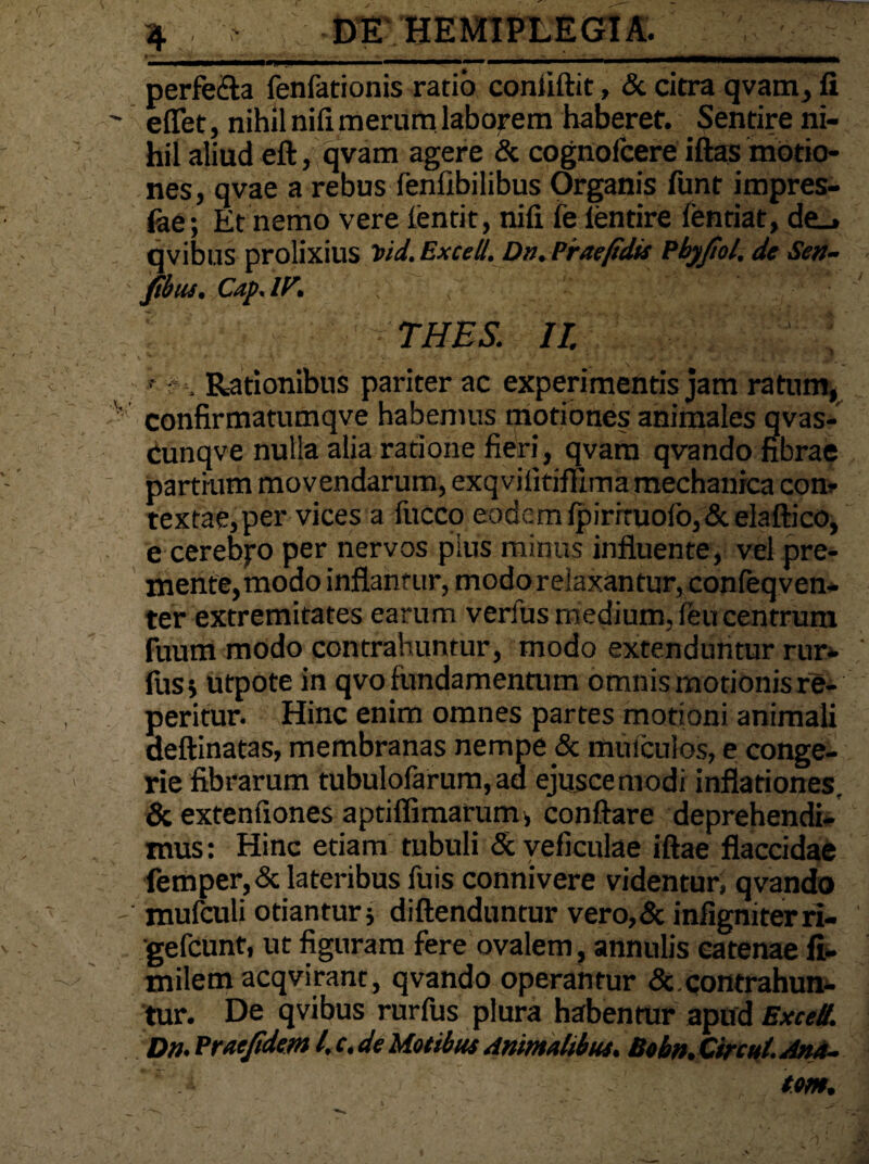 perfe&a fenfationis ratio coniiftit, & citra qvam, fi ' e flet, nihil nifi merum laborem haberet. Sentire ni- ' hil aliud eft, qvam agere & cognofcere iftas motio¬ nes, qvae a rebus fenfibilibus Organis funt impres- fae; Et nemo vere ientit, nifi fe lentire fentiat, de_» qvibus prolixius Vid.Excell. Dn.Piraefidis Pbyfiol, de Se»- Jibus. Cap. iy. THES. II. >* ? , Rationibus pariter ac experimentis jam ratum, v confirmatumqve habemus motiones animales qvas- Cunqve nulla alia ratione fieri, qvam qvando fibrae partium movendarum, exqvifitiffima mechanica con¬ textae, per vices a fucco eodem fpirrtuoio,&elaftico, e cerebpo per nervos pius minus influente, vel pre- menfe,modo inflantur, modo relaxantur, confeqven- ter extremitates earum verius medium, feu centrum fuum modo contrahuntur, modo extenduntur rur- fus j utpote in qvofundamentum omnis motionis re- peritur. Hinc enim omnes partes motioni animali deftinatas, membranas nempe & muiculos, e conge¬ rie fibrarum tubulofarum, ad ejuscemodi inflationes. & extenfiones aptiffimarum, conflare deprehendi¬ mus : Hinc etiam tubuli & veficulae iftae flaccidae femper,& lateribus fuis connivere videntur! qvando - mufculi otiantur j diftenduntur vero,& infigniterrl- gefcunt, ut figuram fere ovalem, annulis catenae fi- milem acqviranc, qvando operantur &.contrahun¬ tur. De qvibus rurfus plura habentur apud ExceU. D». Praefidem l.c.de Motibus Animalibus. Bobn.Circut. Ana¬ tem.