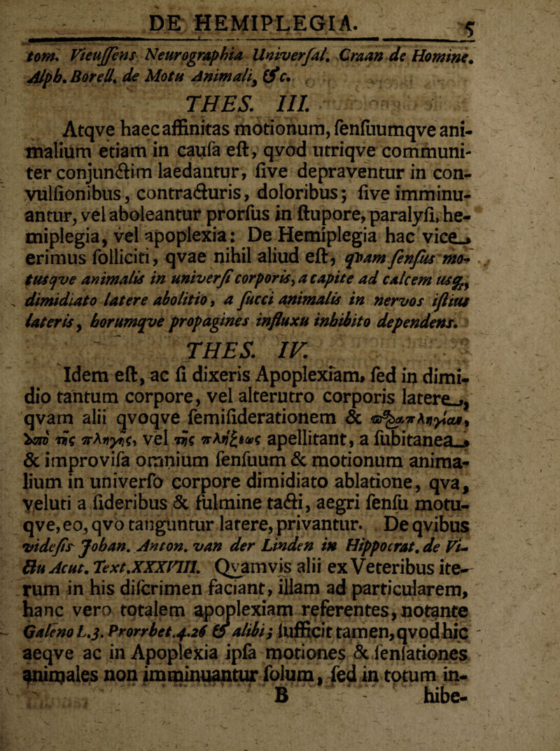 r--- -. . tomi Vieujjins Neurographia Univerfal, Craan de Homine. Alpb.Borelt,\ de Motu Animalit (fle. THES. III. Atqve haec affinitas motionum, renfuumqve ani¬ malium etiam in caufa eft, qvod utriqve communi¬ ter conjuncti in laedantur, five depraventur in con- vulfionibus, contra&uris, doloribus; (ive imminu¬ antur, vel aboleantur prorfus in ftupore, paralyfi, he¬ miplegia, vel apoplexia: De Hemiplegia hac vico erimus folliciti, qvae nihil aliud eft, qvam fenfiu mo- tusqve animalis in univerfi corporis, a capite ad calcem us^y dimidiato latere abolitio, a fucci animalis in nervos iflius lateris, horumqye propagines influxu inhibito dependens. THES. IV. 3 Idem eft, ac fi dixeris Apoplexiam, fed in dimi¬ dio tantum corpore, vel alterutro corporis latero, qvam alii qvoqve femifiderationem & heri iis orKnyis-i vel -iis n\ti£t<»s apellitant, a fiibitanea^» & itnprovifa omnium fenfuum & motionum anima¬ lium in univerfo corpore dimidiato ablatione, qva, yeluti a fideribus & fulmine tafti, aegri fenfu motu- qve, eo, qvo tanguntur latere, privantur. De qvibus vidcfis Joban. Anton. van der Linden in Hippocrat. de Fi- Bu Acue. Text.xxxnil. Qyamvis alii exVeteribus ite¬ rum in his difcrimen faciant, illam ad particularem, hanc vero totalem apoplexiam referentes,notante Galenot.3.Prorrbet.4.2<(A alibi; iufficit tamen, qvodhic aeqve ac in Apoplexia ipfa motiones & ienlationes animales non imminuantur folum, led in totum in- B hibe-