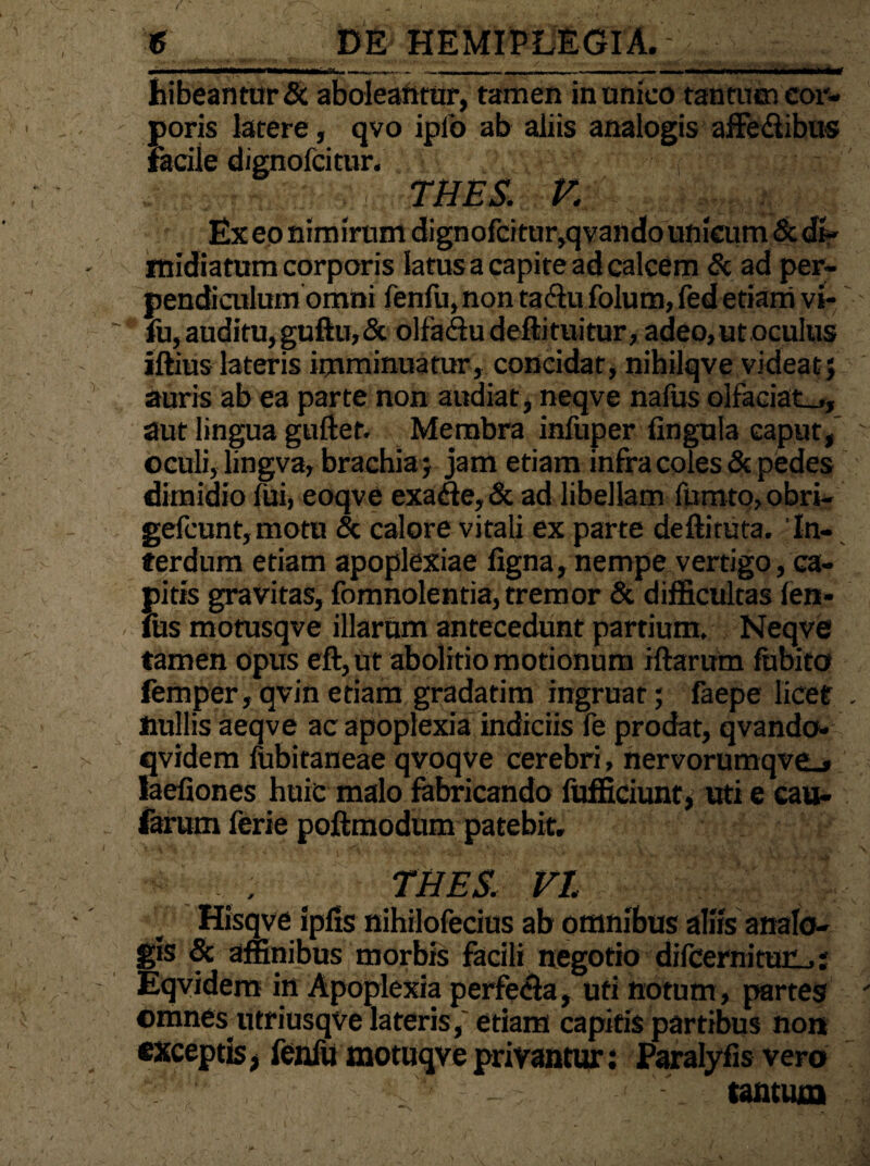 hibeantur& aboleantur, tamen in unico tantum cor¬ poris latere, qvo ipio ab aliis analogis affedlibus facile dignofcitur. , - - . . THES. V. Ex eo nimirum dignofcitur,qvando unicum & di¬ midiatum corporis latus a capite ad calcem & ad per¬ pendi culum omni fenfu, non ta&u folum, fed etiam vi- fii, auditu, guftu,& olfadu deftituitur, adeo,ut oculus illius lateris imminuatur, concidat, nihilqve videat; auris ab ea parte non audiat, neqve nafus olfaciat-,, aut lingua guftet. Membra infuper lingula caput, oculi, lingva, brachia ; jam etiam infra coles & pedes dimidio lui, eoqve exa&e,& ad libellam fumto,obri- gefcunt,motu & calore vitali ex parte deftituta. 'In¬ terdum etiam apoplexiae ligna, nempe vertigo, ca¬ pitis gravitas, fomnolentia, tremor & difficultas len¬ ius motusqve illarum antecedunt partium, Neqve tamen opus eft,ut abolitio motionum illarum fubito femper,qvinetiam gradatim ingruat; faepe licet nullis aeq ve ac apoplexia indiciis fe prodat, qvando- qvidem lubitaneae qvoqve cerebri, nervorumqve_» laefiones huic malo fabricando fufficiunt, uti e cau¬ larum ferie poftmodum patebit. , * THES. VI Hisqve iplis nihilofecius ab omnibus aliis analo¬ gis & affinibus morbis facili negotio difcerniturL.: Eqvidem in Apoplexia perfera, uti notum, partes omnes utriusqve lateris,' etiam capitis partibus non exceptis, fenfu motuqve privantur: Paralyfis vero tantum