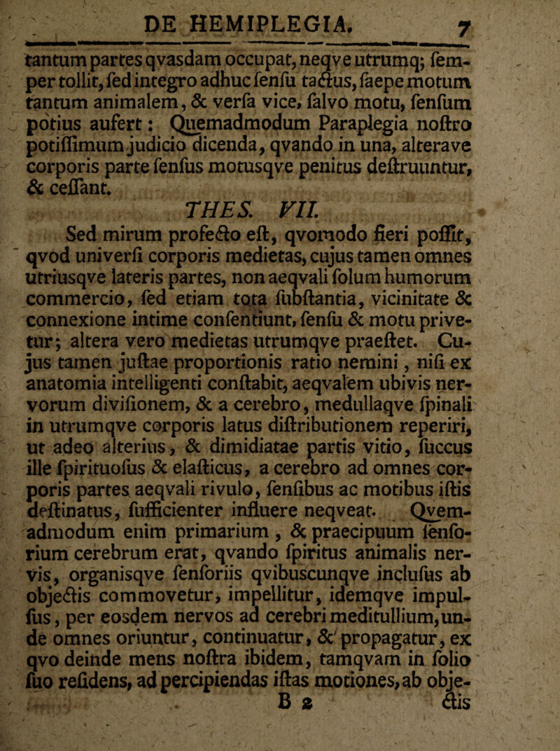 a—■» 11 ..  «—— I ■ 1 tantum partes qvasdam occupat, neqve utrumq; fem- per tollit, fed integro adhuc fenfu tafius, faepe motum tantum animalem, & verfa vice, falvo motu, fenfum potius aufert: Quemadmodum Paraplegia noftro potiffimum judicio dicenda, qvando in una, altera ve corporis parte fenfus motusqve penitus deftruuntur, & cefiant. - thes. vu. :;| Sed mirum profeflo eft, qvomodo fieri poffit, qvod univerli corporis medietas, cujus tamen omnes utriusqve lateris partes, non aeqvali folum humorum commercio, fed etiam tota fubftantia, vicinitate & connexione intime confentiunt, fenfu & motu prive¬ tur; altera vero medietas utrumqve praejiet. Cu¬ jus tamen juftae proportionis ratio nemini, nili ex anatomia intelligenti conflabit, aeqvalem ubivis ner¬ vorum divifionetn, & a cerebro, medullaqve (pinali in utrumqve corporis latus diftributionem reperiri, ut adeo alterius, & dimidiatae partis vitio, fuccus ille fpirituofus & elafticus, a cerebro ad omnes cor¬ poris partes aeqvali rivulo, fenfibus ac motibus iftis deftinatus, fufficienter influere neqveat. Qvem- admodum enim primarium, & praecipuum lenfo- rium cerebrum erat, qvando fpiritus animalis ner¬ vis, organisqve fenforiis qvibuscunqve inclufus ab obje&is commovetur, impellitur, idemqve impul- lus, per eosdem nervos aa cerebri meditullium, un¬ de omnes oriuntur, continuatur, & propagatur, ex qvo deinde mens noftra ibidem, tamqvam in folio fuo relidens, ad percipiendas iftas mociones,ab obje- B 2 ; ais
