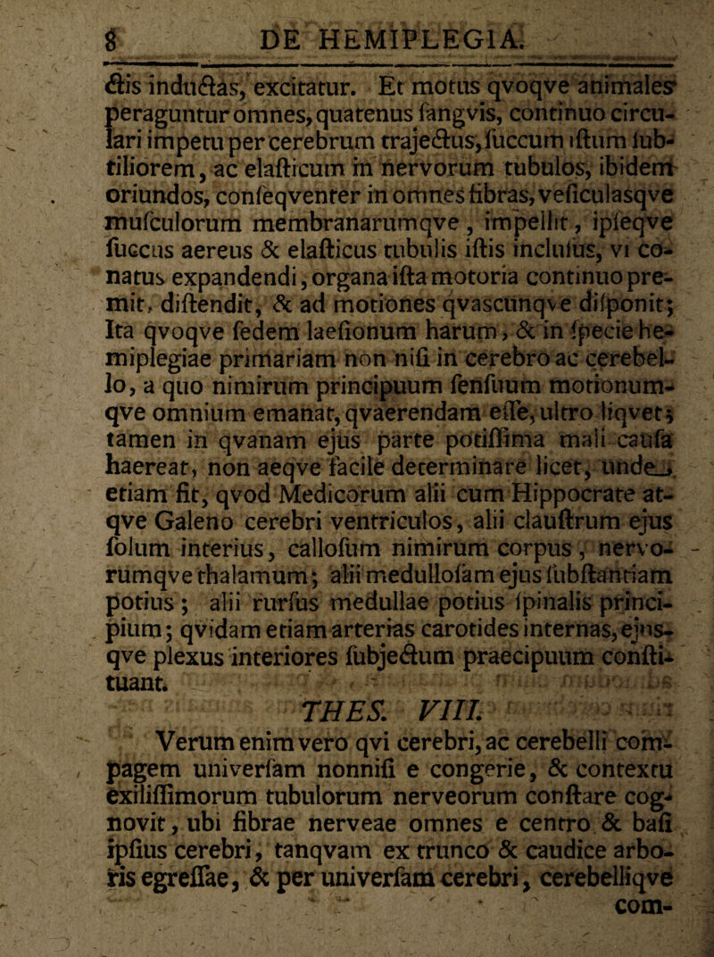 dis indti&as, excitatur. Et motus qvoqve animales peraguntur omnes, quatenus fangvis, continuo circu¬ lari impetu per cerebrum traje<flus,fuccum iftum iub- tiliorem, ac elaflrcum in nervorum tubulos, ibidem oriundos, confeqvenrer in omnes fibras, veficulasqve mulculorum membranarumqve , impellit, ipfeqve fuccus aereus & elafticus tubulis iftis ihclufus, vi co¬ natus expandendi, organa ifta motoria continuo pre¬ mit, diftendit, & ad motiones qvascunqve dilponit; Ita qvoqve fedem laefionum harum, & in Ipecie he¬ miplegiae primariam non nifi in cerebro ac cerebel¬ lo, a quo nimirum principuum fenfuum motionum- qve omnium emanat, qvaerendam efle,ultro liqvet* tamen in qvanam ejus parte potiffima mali caufa haereat, non aeqve facile determinare licet, unde_». etiam fit, qvod Medicorum alii cum Hippocrate at- qve Galeno cerebri ventriculos, alii clauftrum ejus folum interius, callofum nimirum corpus , nervo- rumqve thalamum; alii medullofam ejus fubftantiam potius ; alii rurfus medullae potius lpinalis princi¬ pium ; qvidam etiam arterias carotides internas, ejns- qve plexus interiores fubjedum praecipuum coniti- tuant. - ' ■ ’• ■ *-> * •• be THES. VIII. Verum enim vero qvi cerebri, ac cerebelli com¬ pagem univerfam nonnifi e congerie, & contextu exiliffimorum tubulorum nerveorum conflare cog¬ novit , ubi fibrae nerveae omnes e centro & bafi ipfius cerebri, tanqvam ex trunco & caudice arbo¬ ris egreflae, & per univerfam cerebri, cerebelliqve ‘ r ' • - r com-