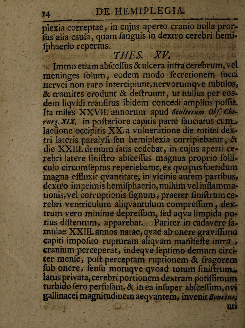 -.«W DE HEMIPLEGIA plexia correptae, in cujus aperto cranio nulla pror- fus alia caufa, quam fanguis in dextro cerebri hemi- /> 1 « jphaerio repertus. THES. XV. Immo etiam abfceflus & ulcera intra cerebrum, vel meninges folum, eodem modo fecretionem fiicci nervei non raro intercipiunt, nervorumqve tubulos, & tramites erodunt & deftruunt, ut nftllus per eos¬ dem liqvidi tranfifUs ibidem Concedi amplius poffif. Ita miles XXVII. annorum apud Scultetum Obf. Cbi- rurg.XIX, in pofteriore capitis parte fauciatus cum_» laeiione occipitis XX. a vulneratione die totius dex¬ tri lateris paralyfi feu hemiplexia corripiebatur, & die XXlII.demum fatis cedebat, in cujus aperti ce-^ rebri latere finiftro abfceflus magnus proprio folli¬ culo circnmfeptus reperiebatur, ex qvo pus foetidum magna effluxit qvantitate, in vicinis autem partibus, dextro imprimis hemifphaerio, nullum vel inflamma¬ tionis, vel corruptionis lignum, praeter liniftrumce¬ rebri ventriculum aliqvantulum compreflum, dex¬ trum vero minime depreflum, fed aqva limpida po¬ tius diftentum, apparebat. Pariter in cadavere fa¬ mulae XXIII. annos natae, qvae ab onere graviflima capiti impolito rupturam aliqvam manifefte infra^, cranium perceperat, indeqve feprimo demum circi¬ ter menfe, poft perceptam ruptionem & fragorem fub onere, leniit motuqve qvoad totum finiftrum- latus privata, cerebri portionem dextram pofiffimum turbido fero perfufam,& in ea infuper abfceflum, ovi gallinacei magnitudinem aeqvantem, invenit Bonetus; uti