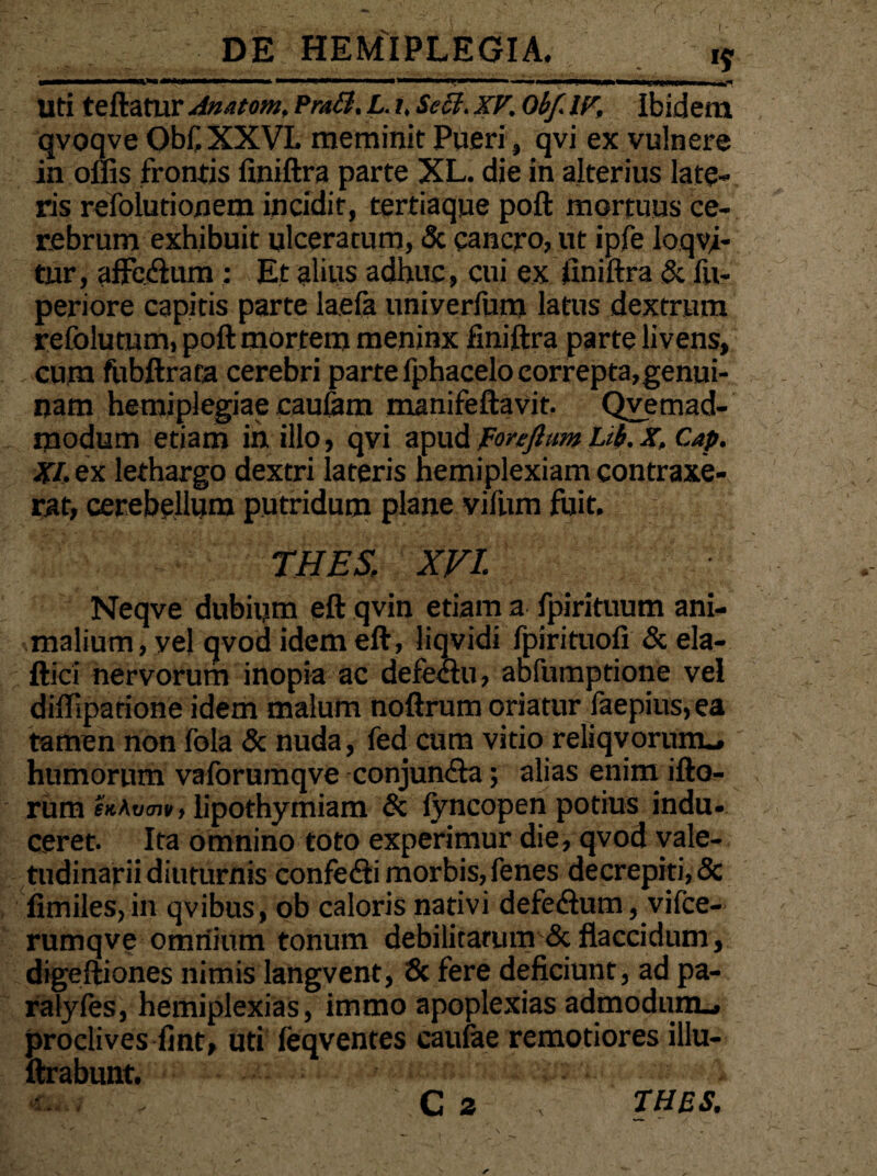 m*m m i ■■ tm\ mtm 11 i i mS* uti teftatur Anutom, Pra&. L. /. Secl. xv. obf. IV, Ibidem qvoqve Qbf.XXVL meminit Pueri, qvi ex vulnere in ollis frontis iiniftra parte XL. die in alterius late¬ ris refolutionem incidit, tertiaque poft mortuus ce¬ rebrum exhibuit ulceratum, & cancro, ut ipfe loqyi- tur, affe&um : Et alius adhuc, cui ex iiniftra & fu- periore capitis parte laefa uniyerfum latus dextrum refolumm, poft mortem meninx finiftra parte livens, cuna fubftrata cerebri parte fphacelo correpta,genui¬ nam hemiplegiae cautam manifeftavit. Qvemad- modum etiam in illo, qvi apud forefttm Lib.X. Cap. XI. ex lethargo dextri lateris nemiplexiam contraxe¬ rat, cerebellum putridum plane vifum fuit. ■> THES, XVI % Neqve dubium eft qvin etiam a fpirituum ani¬ malium, vel qvod idem eft, liqvidi fpirituofi & ela- ftici nervorum inopia ac defectu, abfumptione vel diftipatione idem malum noftrum oriatur faepius,ea tamen non fola & nuda, fed cum vitioreliqvorurm. humorum vaforumqve conjun&a; alias enim ifto- rum «At/w, lipothymiam & fyncopen potius indu¬ ceret. Ita omnino toto experimur die, qvod vale¬ tudinarii diuturnis confefli morbis, fenes decrepiti, Sc fimiles, in qvibus, ob caloris nativi defectum, vifce- rumqve omnium tonum debilitatum & flaccidum, digeftiones nimis langvent, 6c fere deficiunt, ad pa- ralyfes, hemiplexias, immo apoplexias admodum., proclives fint, uti feqventes caufae remotiores illu- ftrabunt. • C z THES.