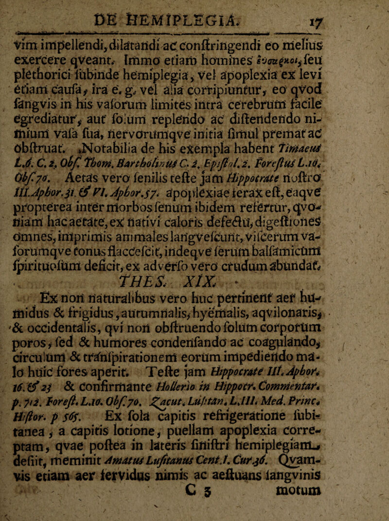 iSm Atta •M. Vim iinpellendi,dilatandiaCconftringendi eo melius exercere qveant.- Immo etiam homines Iv<wg*o<, feu plethorici iubinde hemiplegia , vel apoplexia ex levi etiam caufa, ira e. g. vel alia corripiuntur, eo' qvod fangvis in his vaforum limites intra cerebrum facile' egrediatur, aut' folUrn replendo ac diftertdendo ni¬ mium vafa fua, nervorumqve initia fimul premat ac Obftruaf. .Notabilia de his exempla habent Tmaetti LJ. C. 2. obf. Thom. Bartholinus C. 2, Bpifiol.2. fore flui L.io» Obf70. Aetas vero fenilis tefte jam Hippocrate rtuftr® ttt.Jpbor.st. & fi. Apbot.tf, apoplexiae ferax eft,eaqve propterea inter morbos fenum ibidem refertur, qvo- «iam hac aetate, ex nati vi caloris defe<fto,dige{IioneS Omnes,imprimis animaleslan'gVelcufit,vifcerumva- forumqve tonus flacCefeit, indeqve ferum balfamicOti! fpirituolum deficit, ex adverfo vero crudam abundati • THLS», XlZ • Ex non naturalibus vero huc pertinent aef hu- midus & frigidus,autumnalis, hyemalis, aqvilonaris, -& occidentalis, qvi non obftruendofolum corporum poros, led & humores condenfando ac coagulando, circulum &tranipirationerrt eorUm impediendo ma¬ lo huic fores aperit. Tefte jam Hippocrate Ht.Apbor. 16. (f 2f & Confirmante Hollenio in Hippecr. Comnientar» p. yii, torefl.L.lO. Obf.70. Jgacut. Liiptan,L.llL Med. Prine» Hiftor. p s%. Ex fola capitis refrigeratione fubi- tanea, a capitis lotione, puellam apoplexia corre¬ ptam, qvae poftea in lateris finiftri hemiplegiam-, defiir, meminit AmatusLufitanus Cent.l. Cur.jd. Qvam- vis etiam aer fervidus nimis ac aeftuans langvinis • < C 3 motum