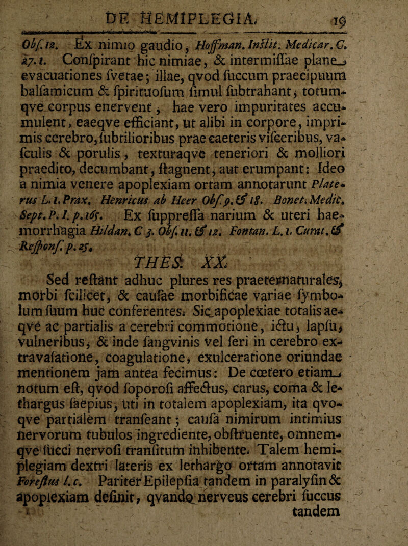 Obf.u. Ex nimio gaudio, Boffman.Inslit. Medicar,C. i7.t. Confpirant hic nimiae, & intermiflae plane_> evacuationes fvetae; illae, qvod fuccum praecipuum balfamicum & fpirituofum iimul fubtrahant , totum* qve corpus enervent, hae vero impuritates accu¬ mulent, eaeqve efficiant, ut alibi in corpore, impri* mis cerebro, f Librilioribus prae eaeteris vifeeribus, va* fculis & porulis, texturaqve teneriori & molliori praedito, decumbant, ftagnent, aut erumpant: Ideo a nimia venere apoplexiam ortam annotarunt Piate- rus L. l. Prax, Henricus ab Heer■ Ob/lp.tf 18• Beneti Medie. Sepe. P. I. p. 165. Ex liippreila narium & uteri hae* morrhagia Hildan, C j, Obf. n. (f n. Fontan. L, 1. Cumt. (i Kejpmf. p. 2/, ■» THES: XX ■ Sed reflant adhuc plures res praetesnaturales, morbi feilicet, & caufae morbificae variae fymbo* lumfuum huc conferentes, Sic_apoplexiae totalis ae* qve ac partialis a cerebri commotione, i&u, lapfu, Vulneribus, & inde fangvinis vel feri in cerebro ex* travafatione, coagulatione, exulceratione oriundae mentionem jam antea fecimus: De coefero etiam., notum eft, qvod foporofi affe&us, carus, coma & le* fhargUs faepius, uti in totalem apoplexiam, ita qvo* qve partialem tranfeant; caufa nimirum intimius nervorum tubulos ingrediente,obftfuente, omnem* qve Iticci nervofi tranfitum inhibente- Talem hemi¬ plegiam dextri lateris ex lethargo ortam annotavit Foreftus l.c. PariterEpilepfia tandem in paralyfinSc apoplexiam delinit, qvandpnerveus cerebri fuccus AW ' * tandem > /*•