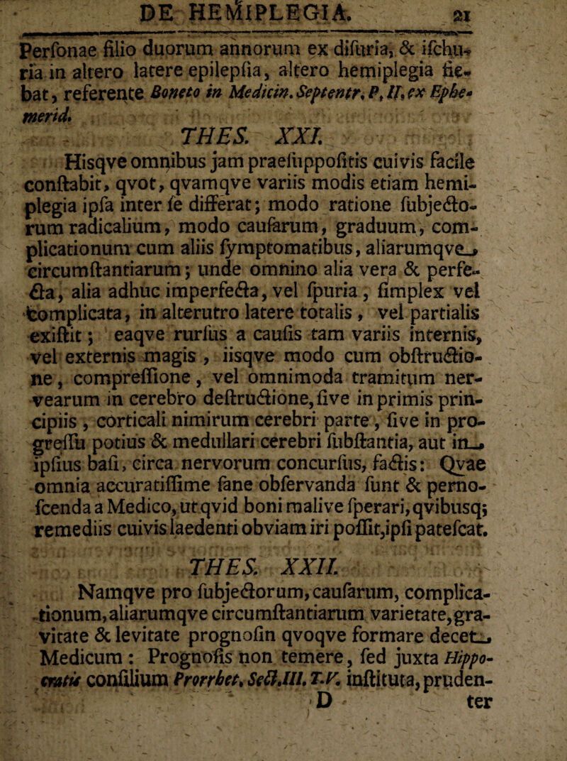 Perfonae filio duorum annorum ex diftiria, & ifchtu ria in altero latere epileplia, altero hemiplegia fie¬ bat, referente Botteto in Medicin. Septentr, P, U. cx Ephe* merid. THES. XXI; Hisqve omnibus jam praeiuppofitis cuivis facile conftabit, qvot, qvamqve variis modis etiam hemi¬ plegia ipfa inter te differat; modo ratione fubjeflo- rum radicalium, modo caularum, graduum , com¬ plicationum cum aliis lymptomatibus, aliaruriiqve_» circumftantiarum; unde omnino alia vera & perfe» fla, alia adhuc imperfefla, vel fpuria, fimplex vel ■fcomplicata, in alterutro latere totalis , vel partialis exiftit; eaqve rurfus a caulis tam variis internis, vel externis magis , iisqve modo cum obftruflio- ne , compreflione , vel omnimoda tramitum ner- vearum in cerebro deftruflione, live in primis prin¬ cipiis , corticali nimirum cerebri parte, live in pro- greffu potius & medullari cerebri fubftantia, aut in_. ipfius bali, circa nervorum concurfus, faflis: Qvae omnia accuratiflime fane obfervanda funt & pemo- fcenda a Medico, ut qvid boni mali ve fperari,qvibusq; remediis cuivis laedenti obviam iri poffit,ipli patefcat. THES. XXII. V Namqve pro fubjeflorum, caularum, complica- . tionum,aliarumqve circumftantiarum varietate,gra¬ vitate & levitate prognolin qvoqve formare decet», Medicum: Prognofis non temere, fed juxta Hippo- cratit confilium Prorrbet, SeH.Ul. T.r. inftituta, pruden- D ter