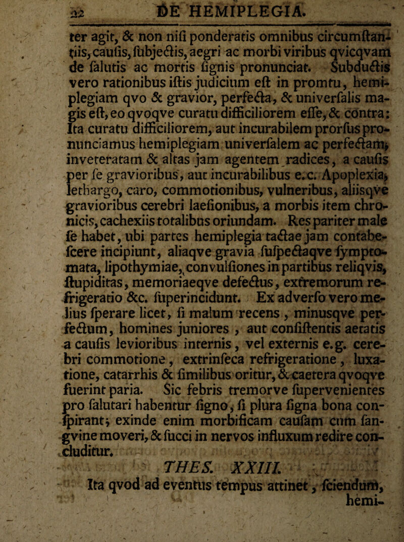 az ter agit, & non nifi ponderatis omnibus circumftan- tiis, cautis, fubje&is, aegri ac morbi viribus qvicqvam de falutis ac mortis tignis pronunciat. Subdudis vero rationibus iftis judicium eft in promtu, hemi¬ plegiam qvo & gravior, perfe<fta, & univerfalis ma¬ gis eft, eo qvoqve curatu difficiliorem efle,& contra; Ita curatu difficiliorem, aut incurabilem prorfuspro- nunciamus hemiplegiam univerfalem ac perfe<ftam, inveteratam & altas jam agentem radices, a cautis per fe gravioribus, aut incurabilibus e. c. Apoplexia, lethargo, caro, commotionibus, vulneribus, aliisqve gravioribus cerebri laetionibus, a morbis item chro¬ nicis, cachexiis totalibus oriundam. Res pariter male fe habet, ubi partes hemiplegia ta&ae jam contahe- fcere incipiunt, aliaqve gravia fufpeciaqve fympto*. mata, lipothymiae, convulfiones in partibus reliqvis, ftupiditas, memoriaeqve defe<Sus, extremorum re¬ frigeratio &c. fuperincidunt. Ex adverfo vero me¬ lius fperare licet, ti malum recens, minusqve per- fedum, homines juniores , aut contiftentis aeratis a cautis levioribus internis, vel externis e.g. cere¬ bri commotione, extrinfeca refrigeratione , luxa¬ tione, catarrhis & fimilibus oritur, &caetera qvoqve fuerint paria. Sic febris tremorve fupervenientes pro falutari habentur tigno, ti plura tigna bona con- fpirantj exinde enim morbificam caufam cum fan- gvine moveri, & fucci in nervos influxum redire con¬ cluditur.1 THES. XXIII. Ita qvod ad eventus tempus attinet, fciendum,