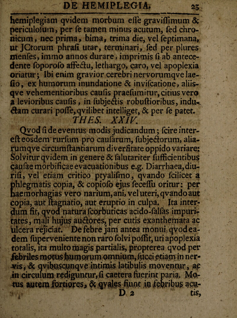 hemiplegiam qvidem morbum e (Te gravifiimum & ' periculolum, per fe tamen minus acutum, fed chro¬ nicum, nec prima, bima, trima die, vel feptimana, ut JCtorum phrafi utar, terminari, fed per plures ntenfes, immo annos durare, imprimis fi ab antece¬ dente foporofo affe&u, lethargo, caro, vel apoplexia oriatur; Ibi enim gravior cerebri nervorumqve lae- fio, ex humorum inundatione Si invifcatione, aliis- qve vehementioribus caufis praefumitur, citius vero a levioribus caufis, in fubjeflis robuftioribus, indu-- dam curari pofle, qvilibet intelliget, & per fe patet. THES. XXIV. Qvod fi de eventus modis judicandum; fcire inter- efteosdenrrurfum pro caularum, fubjedorum, alia- rUmqve circumftantiarum diverfitate oppido variare: Solvitur qvidem in genere & falutariter fufficientibus caufae morbificae evacuationibus e.g. Diarrhaea,diu- rifi, vel etiam critico ptyalifmo, qvando fcilicet a phlegmatis copia, & copiolb ejus feceflu oritur: per haemorhagias vero narium, ani, vel uteri, qvando aut copia, aut ftagnatio, aut eruptio in culpa. Ita inter? dum fit, qvod natura fcorbuticas acido-falfas impuri? tates, mali hujus au&ores, per cutis exanthemata ac Ulcera rejiciat. Defebre jam antea monui,qvodea- dem luperveniente non raro folvi poffit, uti apoplexia totalis, ita multo magis partialis, propterea qvod per febriles motus humorum omnium, fucei etiam in ner- -vis, & qvibuscunqve intimis latibulis moventur, ap .in circulum rediguntur, fi caetera fuerint paria. Mo,- tus autem fortiores, & qvales fiunt m febribus aoj,- ' D 2 ' tis,