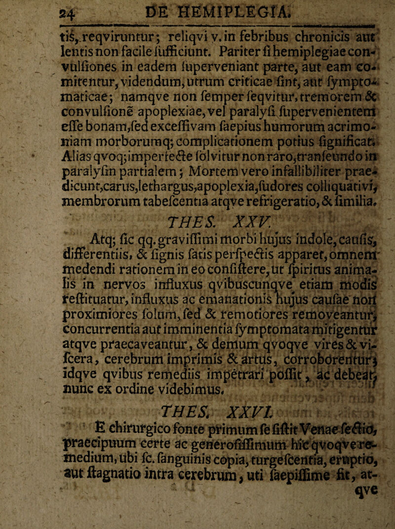 *»' 1 i' »■ ..i - i- - . i ■ i ■■■■!. i. ii i ■■«■ >.■» _ tis,.reqviruntur; reliqvi v. in febribus chronicis aut lentis non facileiufficiunt. Pariter fi hemiplegiae con- vuliiones in eadem luperveniant parte, aut eam co* initentur, videndum*utrum criticae fint, aut fympto- maticae; namqve non femper feqvitur, tremorem & convulfione apoplexiae, vel paraiyfi fupervenientem effe bonam,fed exceffivam faepius humorum acrimo¬ niam morboruraq; complicationem potius fignificat. Alias qvoq;imperre<fle folvitur nonraro,tranfeundo in paralyfin partialem; Mortem vero infallibiliter prae¬ dicunt,carus,lethargus,apoplexia,fudores colliquativi, membrorum tabefcentia atqve refrigeratio, & limilia. THES. XXV' Atq; fic qq.graviflimi morbi hujus indole, caufis, differentiis, & lignis fatis perfpeffis apparet,omnem* tnedendi rationem in eo confiftere,ut fpiritus anima¬ lis in nervos influxus qvibuseunqve^ etiam modis reftituatur, influxus ac emanationis hujus caufae nort proximiores folum,fed & remoriores removeantur* concurrentia aut imminentia iymptomata mitigentur atqve praecaveantur , & demum qvoqve vires & vi- fcera, cerebrum imprimis & artus, corroborentur j idqve qvibus remediis impetrari poflitac debear, nunc ex ordine videbimus. 'THES. XXVI E chirurgico fonte primum fe flflit Venae feff io, praecipuum certe ac generofiflimum hic qvoqve re¬ medium, ubi fc. fanguinis copia, turgefcentia, eruptio, aut ftagnatio intra cerebrum, uti faepiflime fit, at- * v,i , :,-r' qve