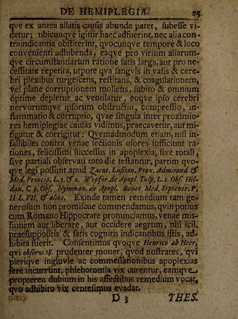 ■*—1r qve ex antea allatis caulis abunde patet, fubeffe vi¬ detur; ubicunqve igitur haec adfuerint, nec alia con - traindicantia obftiterint, qvocunqve tempore &loco convenienti adhibenda, eaqve pro Virihm aliarum- qve circumftantiarhnrl ratione fatis larga,aut prone- ceffitate repetita, utpote qva fangvis in.valis & cere¬ bri plexibus turgelcens, reftitans, Sc coagulationem; Vel plane corruptionem moliefts, fubito Sc omnium _ Optime depletur ac Ventilatur, eoqVe ipfo cerebri . nervorumqve ipforum obftru&io, compreffio, in¬ flammatio & corruptio, qvae fihgula inter proximio¬ res hemiplegiae caulas vidimus, praecavetur, aut mi¬ tigatur & corrigitur: Qvemadmodum etiam,nili in¬ fallibiles contra venae lediionis ofores fufficiunt ra¬ tiones, feliciflimi fucceffus in apoplexia, live totali, five partiali obfervati toto die teflantur, partim qvo- qve legi poliunt apud Z*cut. LuJttan.Prax. Admirmd, (f hled. Princip. L.i. 2. UfepferJde Apop/ Tulp. L. 1, Obf Hi/* dan, C 3, Obf. Hymnum. de Apopl, Bonet. Med. SepteHtr. P, 11 L. VI/. & alios. Exinde tamen remedium tam ge- nerofum nonpromifcue commendamus, qvin potius Cum Romano Hippocrate pronunciamus, venae mis- flonern aut liberare, aut occidere aegrum, nili Tcil, pfaefuppolitis & fatis cognitis indicantibus iftis, ad¬ hibita fiierit. Confentiitius qvoqve Hernico ab Heer, qvi obferv.iS- prudentermonet, qvod noftrates, qvi pleriqve ingluvie ac commelfationibus apoplexias fere incurrunt, phlebotomia vix curentur, eamqve-s propterea dubium in his affe&ibus remedium vocat, qvo adhibito vix centefimus evadat. ' , p-#? V i . THES.