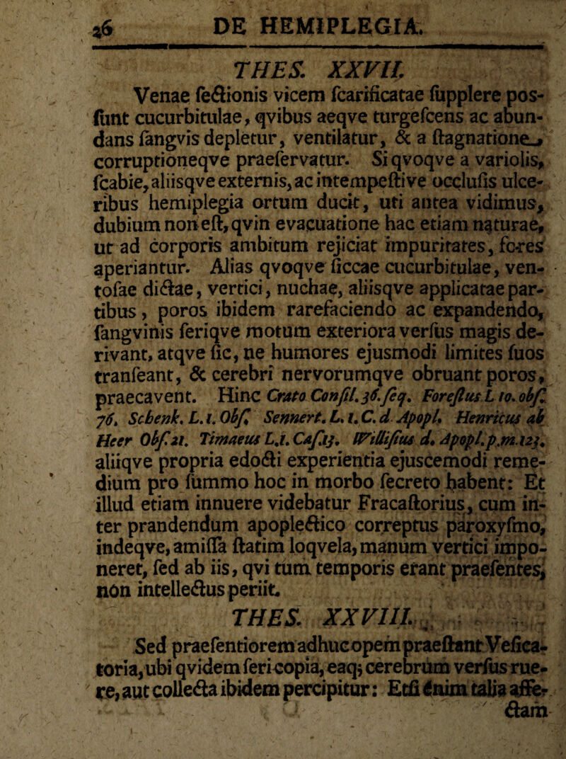 THES. XXVll Venae feflionis vicem fcarificatae fupplere pos- funt cucurbitulae, qvibus aeqve turgefcens ac abun¬ dans langvis depletur, ventilatur, & a ftagnatione_» corruptioneqve praefervatur. Siqvoqve a variolis, fqabie,aliisqve externis, ac intempefti ve occlufis ulce¬ ribus hemiplegia ortum ducit, uti antea vidimus, dubium norieft,qvin evacuatione hac etiam naturae, ut ad corporis ambitum rejiciat impuritates, fores aperiantur. Alias qvoqve ficcae cucurbitulae, ven- tofae di&ae, vertici, nuchae, aliisqve applicatae par¬ tibus , poros ibidem rarefaciendo ac expandendo, fangvinis feriqve motum exteriora verfus magis de¬ rivant, atqvefic, ne humores ejusmodi limites fuos tranfeant, & cerebri nervorumqve obruant poros, praecavent. Hinc Crato C0nfil.3S.feq. Forefim.Lio. obfi yS. Schenk, L. 1. Obfe Sennert. L. 1. C. d Apopl. Henrtcuf ab HeerObf.il. Timaeus L.i. Cafiij. l^iUtfius d. Apopl.p.m.123. aliiqve propria edodli experientia ejusCemodi reme¬ dium pro lummo hoc in morbo fecreto habent: Et illud etiam innuere videbatur Fracaftorius, cum in¬ ter prandendum apopledtico correptus paroxyfmo, indeqve, amifla ftatim loqvela, manum vertici impo¬ neret, fed ab iis, qvi tum temporis erant praefentes, non intelle&us periit. 7 THES. XXVIII. Sed praefentiorem adhucopein praeftanr Vefica- toria,ubi qvidemfericopia,eaq; cerebrum verfus rue- ' re, aut colle&a ibidem percipitur: Etfi inim talia affer &am