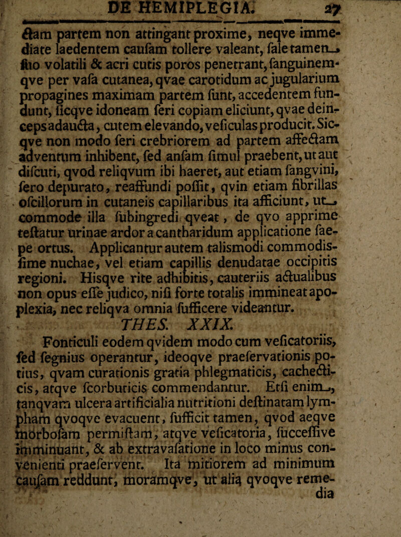 ftarn partem non attingant proxime, neqve imme¬ diate laedentem cautam tollere valeant, fale tamen_» ftio volatili & acri cutis poros penetrant, fanguinem- ; qve per vafa cutanea, qvae carotidum ac jugularium propagines maximam partem fiint, accedentem fun¬ dunt, ticqve idoneam feri copiam eliciunt, qvae deiri- 1 cepsadaucta, cutem elevando, veficulasproducit.Sic- qve non modo feri crebriorem ad partem affectam adventum inhibent, fed anfam timui praebent, ut aut v difcuti, qvod reliqvum ibi haeret, aut etiam fangvini, fero depurato, reaffundi poffit, qvin etiam fibrillas . ofcillorum in cutaneis capillaribus ita afficiunt, ut_, commode illa fubingredi qveat, de qvo apprime teftatur urinae ardor a cantharidum applicatione fae- pe ortus. Applicantur autem talismodi commodis- lime nuchae, vel etiam capillis denudatae occipitis regioni. Hisqve rite adhibitis, cauteriis actualibus non opus efie judico, niti forte totalis immineat apo¬ plexia, nec reliqva omnia fufficere videantur. ■' THES. XXIX. Fonticuli eodem qvidem modo cum veficatoriis, fed fegnius operantur, ideoqve praefervationis po¬ tius, qvam curationis gratia phlegmaticis, cachecti¬ cis, atqve fcorbuticis commendantur. Etfi enim_,, tanqvam ulcera artificialia nutritioni deftinatam lym¬ pham qvoqve evacuent, fufficit tamen, qvod aeqve morbolam permiffam, atqve veficatoria, (ucceffive imminuant, & ab extravafarione in loco minus con¬ venienti praefervent. Ita mitiorem ad minimum cau/am reddunt, moramqve, ut alia qvoqve reme¬ dia /