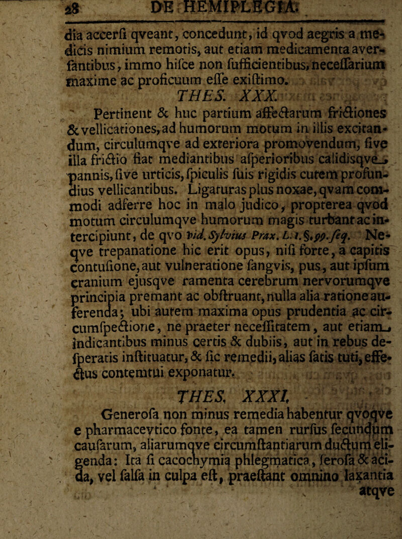 'V._ ‘ - V dia accerfi qveant, concedunt, id qvod aegris a me¬ dicis nimium remotis, aut etiam medicamenta aver- iantibus,immo hifce non fufficientibus,neceffarium maxime ac proficuum effe exiftimo. THES. XXX. Pertinent & huc partium affe&arum fri&iones & vellicationes, ad humorum motum in illis excitan¬ dum, circulumqve ad exteriora promovendum, five illafri&io fiat mediantibus afperioribus ca!idisqve_» pannis, live urticis, fpiculis fuis rigidis cutem profun¬ dius vellicantibus. Ligaturas plus noxae, qvam com¬ modi adferre hoc in malo judico , propterea qvod motum circulumqve humorum magis turbant ac in¬ tercipiunt , de qvo t>id. Sylvtus Prax. L. i. §,ty.feq. Ne- qve trepanatione hic erit opus, nifi forte, a capitis contufione, aut vulneratione fangvis, pus, aut ipftim cranium ejusqve ramenta cerebrum nervorumqve principia premant ac obftruant, nulla alia ratione au¬ ferenda; ubi autem maxima opus prudentia ac cir- cumfpe&ione, ne praeter neceffitatem, aut etiamL* indicantibus minus certis & dubiis, aut in rebus de- fperatis inftituatur, & fic remedii, alias fatis tuti, effe¬ ctus contemtui exponatur. THES; XXXI. Generofa non minus remedia habentur qvoqve e pharmaceytico fonte, ea tamen rurlus fecundum caularum, aliarumqve circumftantiarum du&um eli- ' genda: Ita fi cacochymia phlegmatica , (erofa & aci- . da, vel falfa in culpa eft, praeftant omnino laxantia ‘ atqve ■