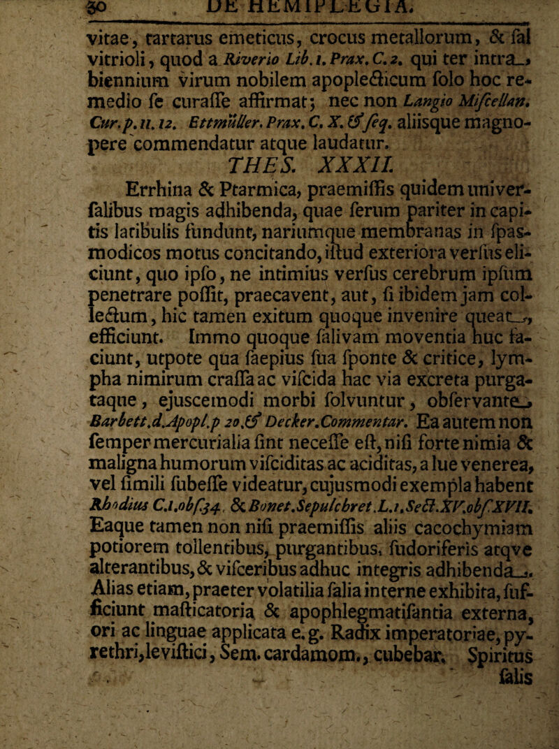 vitae, tartarus emeticus, crocus metallorum, & fal vitrioli, quod a Riverio Ub.t.Prax.C.2. qui ter intra_> biennium virum nobilem apople&icum folo hoc re¬ medio fe curafie affirmat; nec non Langio Mifcellan. Cur.p.ii, 12. Ettmuller.Pmx. C. X. feq. aliisque magno¬ pere commendatur atque laudatur. THES. XXXII. Errhina & Ptarmica, praemiffis quidem univer- falibus magis adhibenda, quae ferum pariter in capi¬ tis latibulis fundunt, nariumque membranas in fpas- modicos motus concitando, illud exteriora verius eli¬ ciunt, quo ipfo, ne intimius verfus cerebrum ipfum penetrare poffit, praecavent, aut, fi ibidem jam col- ledum, hic tamen exitum quoque invenire queat_r, efficiunt. Immo quoque falivam moventia huc la¬ ciunt, utpote qua faepius fua fponte & critice, lym¬ pha nimirum craffaac vifcida hac via excreta purga- taqtie, ejusceraodi morbi folvuntur, obfervante_» Barbett,d.Jpopl.p 20,Decker.Commentar. Ea ailtem non fetnpermercurialiafint necefle eft,nifi forte nimia & maligna humorum vifciditas ac additas, a lue Venerea, vel fimili fubefle videatur, cujusmodi exempla habent Rhodius C.l.obfej., & Bonet.Sepulcbret.L.i,Secl.XY.obf XVII. Eaque tamen non nifi praemiffis aliis cacochymiam potiorem tollentibus, purgantibus, fudoriferis atqve alterantibus, &vifceribus adhuc integris adhibenda-,. Alias etiam, praeter volatilia falia interne exhibita, fuf- ficiunt mafticatoria & apophlegmatifantia externa, ori ac linguae applicata e.g. Radix imperatoriae, py¬ rethri,le villici , Sem. cardamom., cubebar. Spiritus