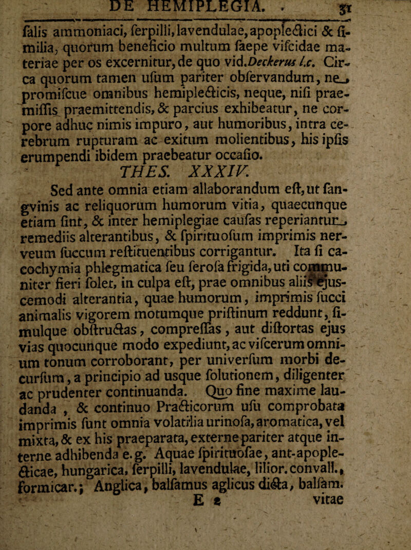 .11 IUIMI—»' — —■ — > — —1 ■»■■■■■'■.■ ' I I ■■■ ■ falis ammoniaci, ferpilii, lavendulae, apopfe&ici & fi- milia, quorum beneficio multum faepe vifcidae ma¬ teriae per os excernitur, de quo vi&.Deckerus l.c. Cir¬ ca quorum tamen ufum pariter obfervandum, ne_» promifcue omnibus hemiple&icis, neque, nifi prae- miflis. praemittendis, & parcius exhibeatur, ne cor¬ pore adhuc nimis impuro, aut humoribus, intra ce¬ rebrum rupturam ac exitum molientibus, hisipfis erumpendi ibidem praebeatur occafio. THES. XXXIV. Sed ante omnia etiam allaborandum eft,utfan- gvinis ac reliquorum humorum vitia, quaecunque etiam fint, & inter hemiplegiae caufas reperiantun_, remediis alterantibus, & fpirituofum imprimis ner- veum faecum reftituentibus corrigantur. Ita fi ca- cochymia phlegmatica feu ferofa frigida, uti commu¬ niter fieri folet, in culpa eft, prae omnibus aliirfcjus- cemodi alterantia, quae humorum, imprimis fucci animalis vigorem motumque priftinum reddunt, fi- mulque obftruSas, comprelTas, aut diftortas ejus vias quocunque modo expediunt, ac vifcerum omni¬ um tonum corroborant, per univerfum morbi de- curfum, a principio ad usque folutionem, diligenter ac prudenter continuanda. Quo fine maxime lau¬ danda , & continuo Pra&icorum ufu comprobata imprimis funt omnia volatilia urinofa, aromatica, vel mixta, 5c ex his praeparata, externe pariter atque in¬ terne adhibenda e.g. Aquae fpirituofae, ant-apople- fticae, hungarica, ferpilii, lavendulae, lilior.convall., formicar.; Anglica, balfamus aglicus di$:a, balfam. E * vitae
