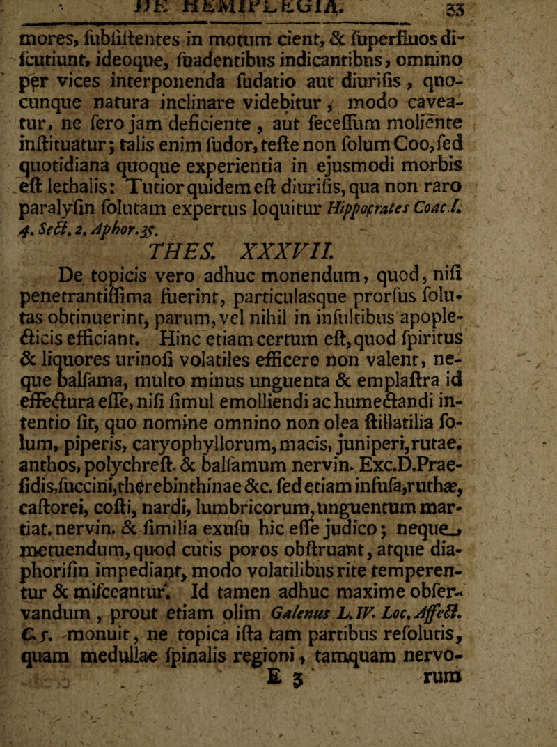mores, fubiiftentes in motiim cient, Sc fuperfinos di- icutiunt, ideoque, fnadentibus indicantibus, omnino per vices interponenda fudatio aut diurifis , qno- cunque natura inclinare videbiturmodo cavea¬ tur, ne fero jam deficiente , aut feceflum moliente inftituatur; talis enim fudor, tefte non folum Coo,fed quotidiana quoque experientia in ejusmodi morbis eftlethalis: Tutior quidem eft diurifis, qua non raro paralyfin folutam expertus loquitur Hippocrates Coac.I. 4. Se Ei. 2. Aphor.tf. - THES. XXXVII. De topicis vero adhuc monendum, quod, nift penetrantiffima fuerint, particulasque prorfus folu* tas obtinuerint, parum, vel nihil in infultibus apople- Aicis efficiant. Hinc etiam certum eft,quod fpiritus & liquores urinofi volatiles efficere non valent, ne¬ que balfama, multo minus unguenta & emplaftra id eflfe&ura effe, nifi fimul emolliendi ac humeclandi in¬ tentio fit, quo nomine omnino non olea ftillatilia fo¬ lum, piperis, caryophyllorum, macis, juniperi, rutae, anthos, polychreft. & balfamum nervin. Exc.D.Prae- fidis,fuccini,rherebinthinae &c. fed etiam infufa,rutha?, caftorei, cofti, nardi, lumbricorum, unguentum mar- tiat. nervin. & fimilia exufu hic efle judico; nequeo» metuendum, quod cutis poros obftruant, atque dia- phorifin impediant, modo volatilibus rite temperen¬ tur & tnifceantur. Id tamen adhuc maxime obfer- vandum , prout etiam olim Galenus LJV. Loc.AffeEl. C.f. -monuit, ne topica ifta tam partibus refolutis, quam medullae fpinalis regioni, tamquam nervo- E 5 ruro /