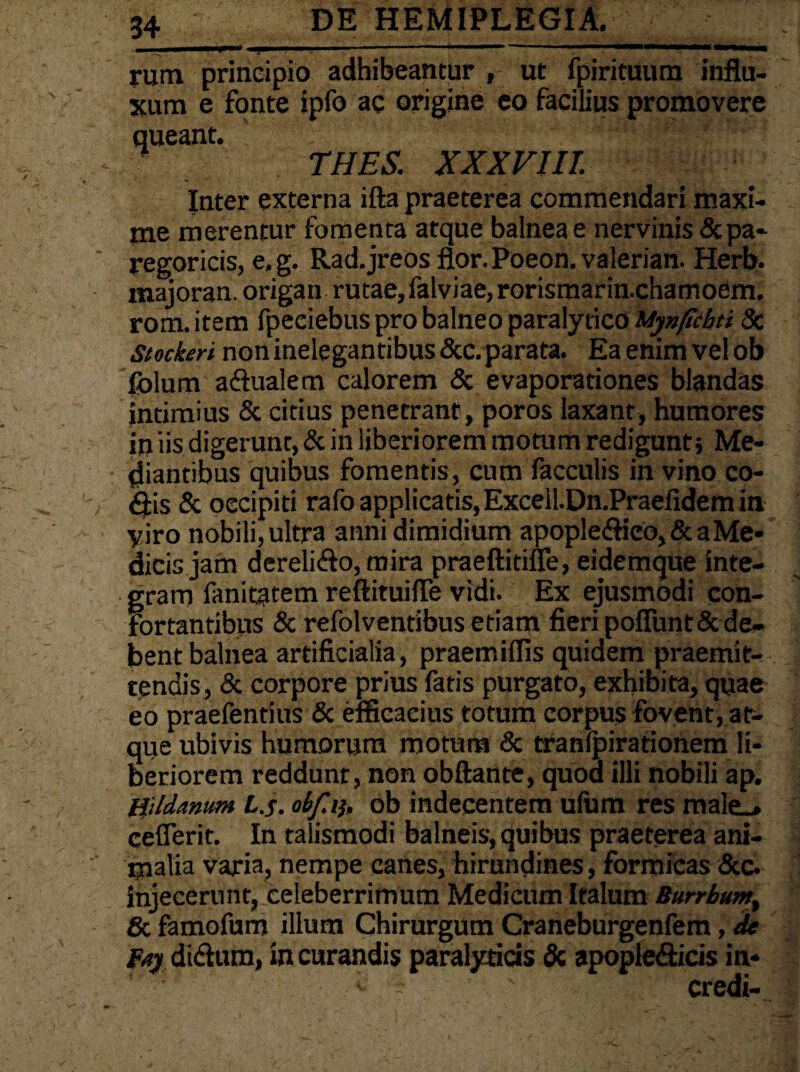rum principio adhibeantur , ut fpirituum influ¬ xum e fonte ipfo ac origine eo facilius promovere queant. ' THES. XXXVIII. Inter externa ifta praeterea commendari maxi¬ me merentur fomenta atque balneae nervinis &pa- regoricis, e. g. Rad.jreos flor. Poeon. valerian. Herb. majoran. origan rutae, falviae, rorismarin.chamoem. rom. item fpeeiebus pro balneo paralytico Mynfichti 8c Stockeri non inelegantibus &c. parata. Ea enim vel ob folum a dualem calorem & evaporationes blandas intimius & citius penetrant, poros laxant, humores in iis digerunt, & in liberiorem motum redigunt j Me¬ diantibus quibus fomentis, cum faeculis in vino co¬ dis & occipiti rafo applicatis,Excell.Dn.Praefidem in yiro nobili,ultra anni dimidium apopledieo,&a Me¬ dicis jam derelido, mira praeftitifle, eidemque inte¬ gram fanitatem reftituifle vidi. Ex ejusmodi con¬ fortantibus & refolventibus etiam fieri poliunt & de¬ bent balnea artificialia, praemiflis quidem praemit¬ tendis, & corpore prius fatis purgato, exhibita, quae eo praefentius & efficacius totum corpus fovent, at¬ que ubivis humorum motum & tranlpirationem li¬ beriorem reddunt, non obftante, quod illi nobili ap. Bildanum L.s. obfi), ob indecentem ulum res male_> ceflerit. In talismodi balneis, quibus praeterea ani¬ malia varia, nempe canes, hirundines, formicas &c. injecerunt, ceteberrimum Medicum Italum Burrbum & famofum illum Chirurgum Craneburgenfem, de fay didum, in curandis paralyticis & apopledicis in* ' - ' credi-