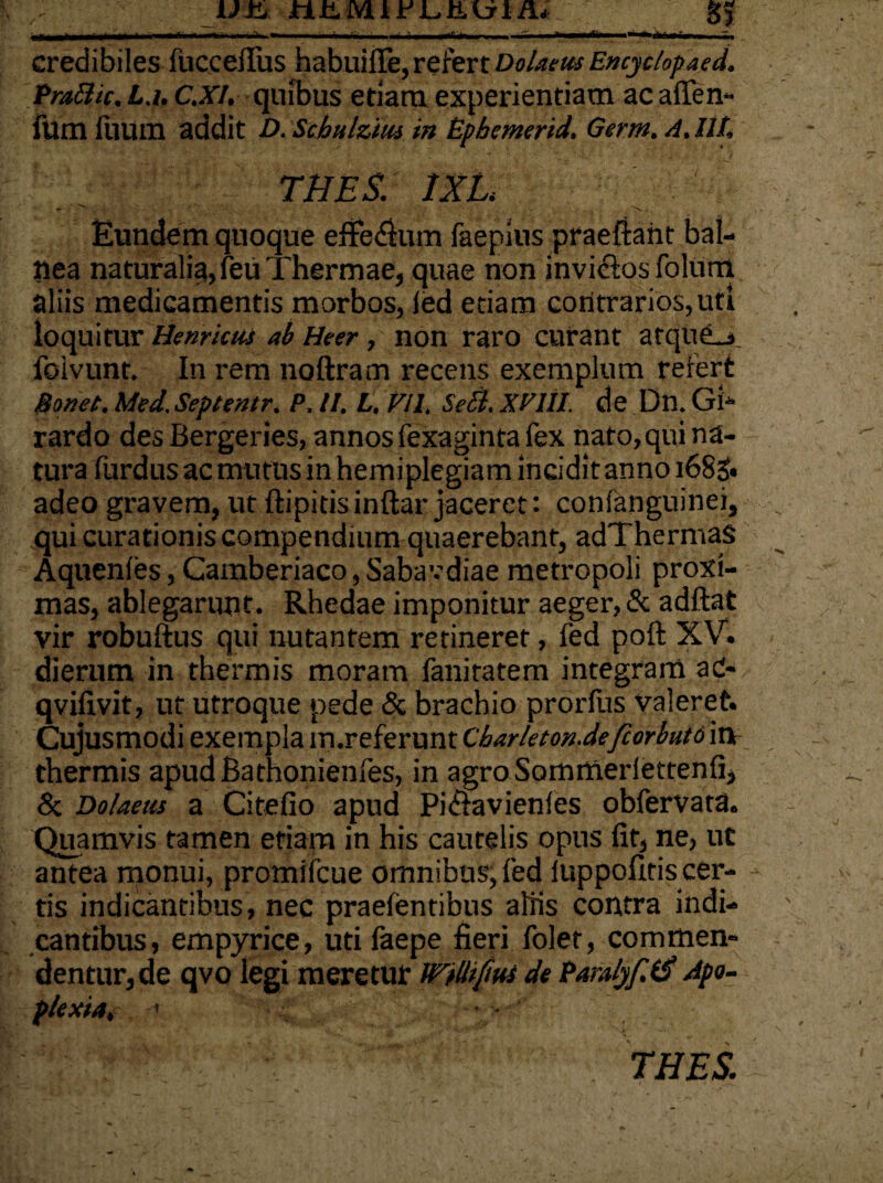'.I...... - — ■ ’ .' -«•- ■ * “'■ ~ - '-- credibiles fucceflus habuilTe,refert Do/aeusEncytlopaed. Praftic. L.i, c.Xl, quibus etiam experientiam ac a (len¬ ium fuum addit D. Scbulzm in Bpbemerid. Germ. A, IU, THES. 1XL - * \. Eundem quoque efferum faepins praeftaht bal¬ nea naturalia, feu Thermae, quae non invictos folum aliis medicamentis morbos, led etiam contrarios,uti loquitur Henricus ab Heer , non raro curant atque_> foivunt. In rem noftram recens exemplum refert Bonet. Med.Septentr, P, II. L, FU. Sebi. XVIII. de Dn. Gi- rardo des Bergeries, annos fexaginta fex nato, qui na¬ tura furdus ac mutus in hemiplegiam incidit anno 168& adeo gravem, ut ftipitis inftar jaceret: confanguinei, qui curationis compendium quaerebant, adThermaS Aquenies, Camberiaco, Sabavdiae metropoli proxi¬ mas, ablegarunt. Rhedae imponitur aeger, & adftat vir robuftus qui nutantem retineret, (ed poft XV. dierum in thermis moram fanitatem integram ad- qvifivit, ut utroque pede & brachio prorfus valeret. Cujusmodi exempla m.referunt Cbarkton.defiorbuto in thermis apudBathonienfes, in agroSommerlettenfi, & Dolaeus a Citefio apud Pifiavienles obfervata. Quamvis tamen etiam in his cautelis opus fit, ne, ut antea monui, promifcue omnibus, fed luppoflds cer¬ tis indicantibus, nec praefentibus aliis contra indi¬ cantibus, empyrice, utifaepe fieri folet, commen¬ dentur, de qvo legi meretur Wtlltfm de Pamlyf.lS Apo¬ plexia, • • THES.
