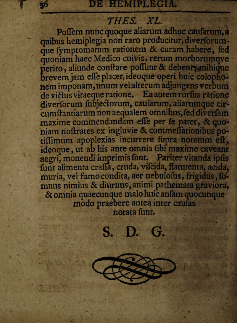 ~ THES. XL. >' £- Poflem nuncquoque aliarum adhuc caularum, a quibus hemiplegia non raro producitur, diverlbrum- que fymptomatum rationem & curam habere, fed quoniam haec Medico cuivis, rerum morborumqve perito, aliunde conflare poliunt & debenc^mihique brevem jam effe placet, ideoqne operi huic Colopho¬ nem imponam,unum velalterum adjungens verbum de viflus vitaeque ratione. Ea autem rurfus ratione diverforum fubje&orum, caufarum, aliarumque cir¬ cumflandarum non aequalem omnibus,fed diverfam maxime commendandam efTe per fe patet, & quo¬ niam rioftrates ex ingluvie & commeffationibus po- tiffimum apoplexias incurrere fupra notatum eft, ideoque, ut ab his ante omnia fibi maxime caveant aegri, monendi imprimis funt. Pariter, vitanda iplis funt alimenta cralla, cruda, vilcida, flatutenta, acida, muria, vel forno condita, aer nebulofus, frigidus, fo- mnus nimius & diurnus,animi pathemata graviora, & omnia quaecunque malo huic anfam quocunque modo praebere antea inter caulas notata funt. S. D. G.