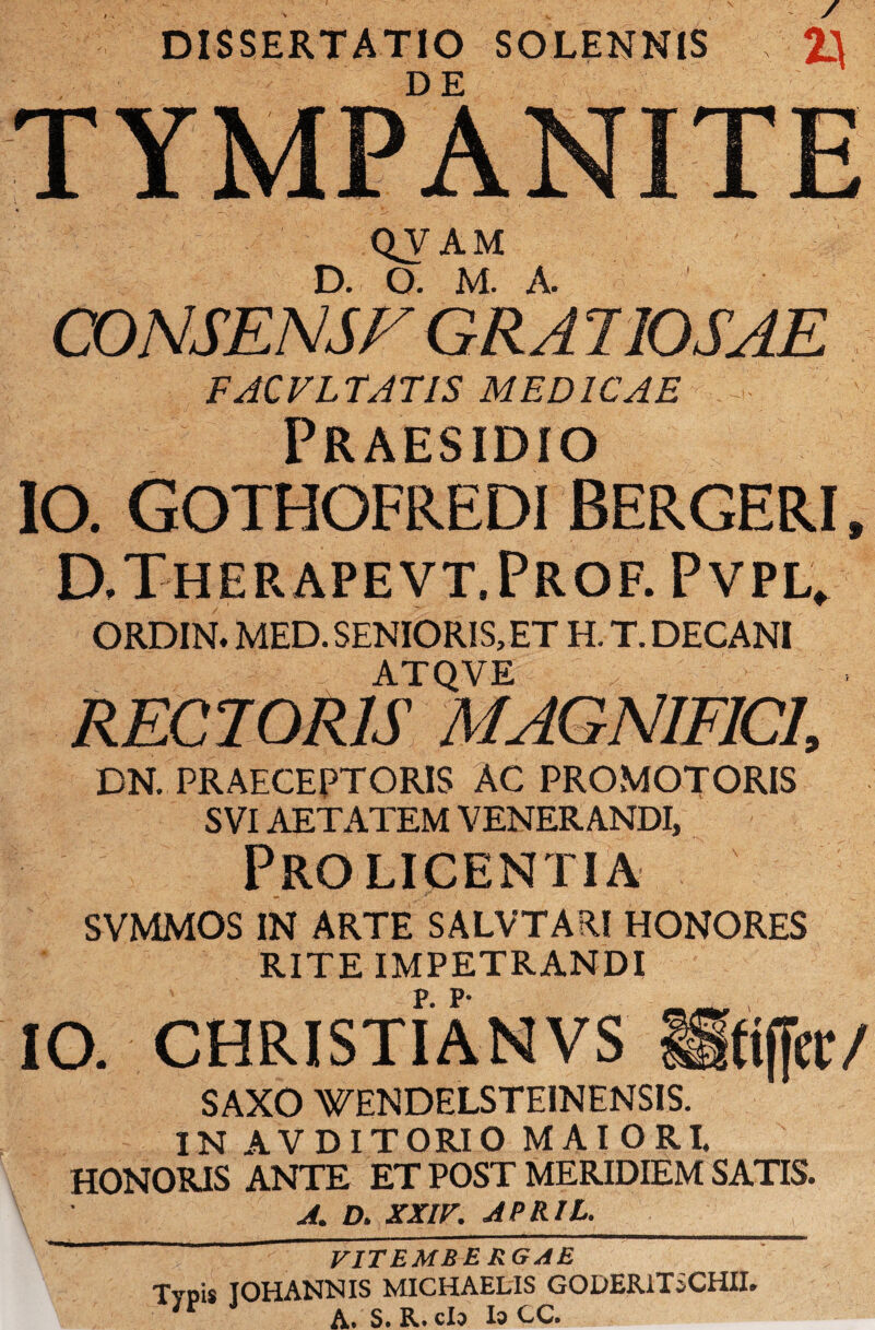 DISSERTATIO SOLENNIS 2} TYMPANITE QVAM D. O. M. A. CONSENSE GRA 7I0SAE FACVLTATIS MEDICAE Praesidio 10. GOTHOFREDI BERGERI, D.Therapevt.Prof. Pvpl. ORDIN. MED. SENIORIS, ET H. T. DECANI ATQVE RECTORIS MAGNIFICI, DN. PRAECEPTORIS AC PROMOTORIS SVI AETATEM VENERANDI, Pro licentia SVMMOS IN ARTE SALVTARl HONORES RITE IMPETRANDI IO. CHRISTI AN VS Mtiffcr/ SAXO WENDELSTE1NENSIS. IN AVDITORIO MAIORI. HONORIS ANTE ET POST MERIDIEM SATIS. A. D. XXIV. APRIL. VITEMBE RGAE Typis IOHANNIS MICHAELIS GODERiTiCHII. n A. S.R.cIo IaCC.