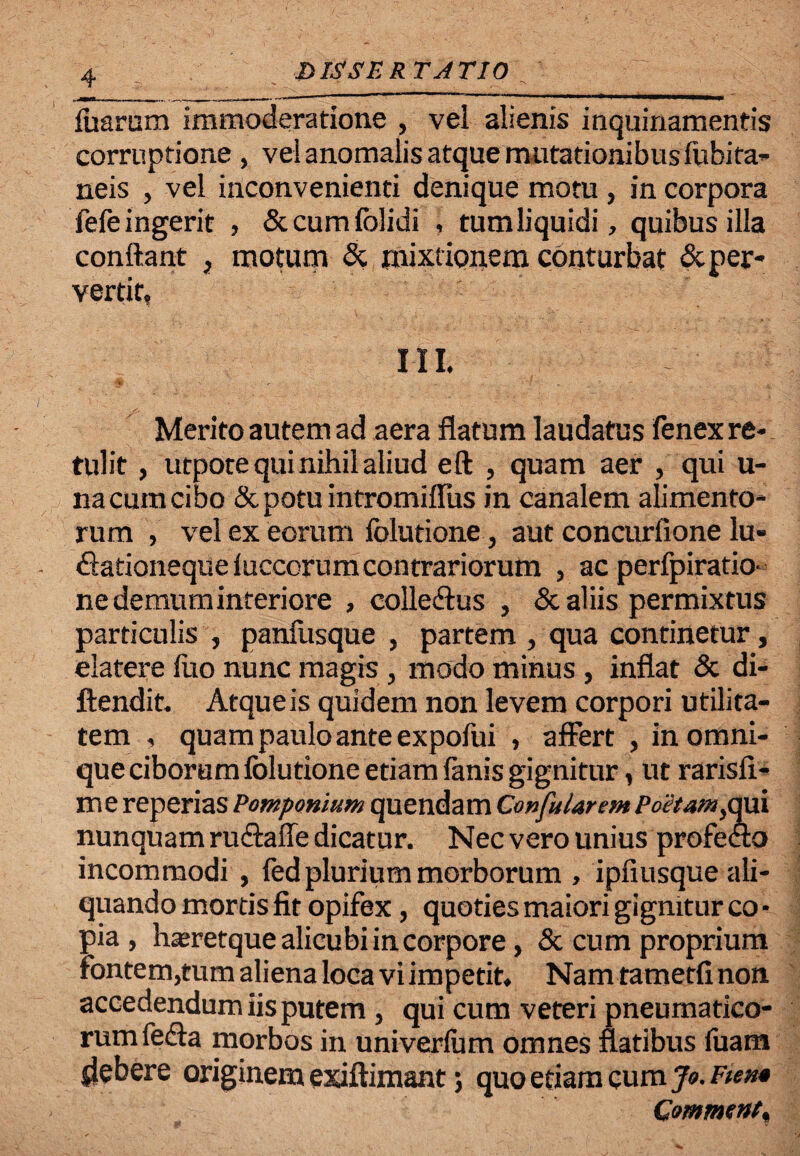 foarum immoderatione , vel alienis inquinamentis corruptione , vel anomalis atque mutationibus fobifa- neis , vel inconvenienti denique motu , in corpora fefe ingerit , &cumfolidi , tum liquidi, quibus illa conflant , motum & mixt ionem conturbat & per¬ vertit, III. Merito autem ad aera flatum laudatus fenex re¬ tulit , utpote qui nihil aliud eft , quam aer , qui u- na cum cibo & potu intromiflus in canalem alimento¬ rum , vel ex eorum folutione, aut concurfione lu- fiationeque iuccorum contrariorum , ac perfpiratio- ne demum interiore , colledlus , & aliis permixtus particulis , panfusque , partem , qua continetur, elatere luo nunc magis , modo minus, inflat & di- ftendit. Atque is quidem non levem corpori utilita¬ tem , quam paulo ante expofui , affert , inomni- que ciborum folutione etiam fanis gignitur, ut rarisfi- m e reperias Pomponium quendam Confularem Poe/am }qui nunquam rutffafle dicatur. Nec vero unius profecto incommodi , fed plurium morborum , ipfiusque ali¬ quando mortis fit opifex, quoties maiori gignitur co - pia, hseretque alicubi in corpore, & cum proprium fontem,tum aliena loca vi impetit. Nam tametfi non accedendum iis putem, qui cum veteri pneumatico¬ rum fedta morbos in univerfom omnes flatibus fuam debere originem exiflimant; quo etiam cum Jo. Fiem Commenta