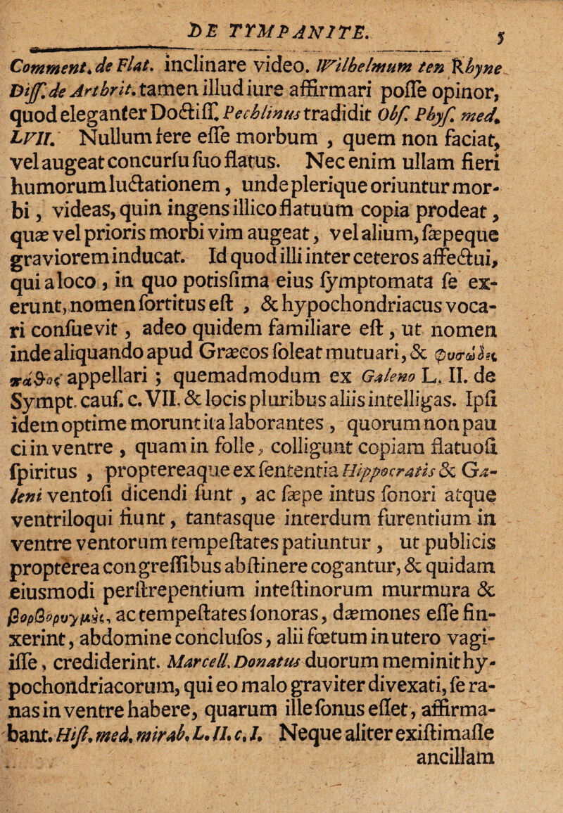 _ _ bE TYMPANITE. J Comment.de Flat, inclinare video. INilhelmum ten %.byne Dijf. de Artbrit. tamen illud iure affirmari pofle opinor, quod eleganter Do&ifT, Pedimus tradidit obf. Pbyf. med. hvn. Nullum iere efle morbum , quem non faciat, vel augeat concurfu fuo flatus. Nec enim ullam fieri humorum lunationem, unde plerique oriuntur mor¬ bi , videas, quin ingensillicoflatuum copia prodeat, quae vel prioris morbi vim augeat, vel alium, faepeque graviorem inducat. Id quod illi inter ceteros affe&ui, quialoco , in quo potisfima eius lymptomata fe ex- erunt,nomen fortituseft , & hypochondriacus voca¬ ri confuevit, adeo quidem familiare eft, ut nomen inde aliquando apud Graecos foleat mutuari, & po&dht Ta&ot' appellari ; quemadmodum ex Galeno L. II. de Sympt. cauf. c. VII. & locis pl uribus aliis intelligas. Ipfi idem optime moruntita laborantesquorum non pau ci in ventre , quam in folle, colligunt copiam flatuofi fpiritus , proptereaque ex fententia Hippocratis &: Ga¬ leni ventofi dicendi funt, ac faepe intus fonori atque ventriloqui fiunt, tantasque interdum furentium in ventre ventorum tempeftates patiuntur, ut publicis propterea congreffibus abftinere cogantur, & quidam eiusmodi perftrepentium inteftinorum murmura & QopQopvynk, ac tempeftates lonoras, daemones efle fin¬ xerint, abdomine conelufos, alii foetum in utero vagi- ifle, crediderint. Marcell, Donatu* duorum meminit hy¬ pochondriacorum, qui eo malo graviter divexati, fe ra¬ nas in ventre habere, quarum illelonusellet, affirma¬ bant. Htjl, med. mir*b, L. II, c, I, Neque aliter exiftimafle ancillam