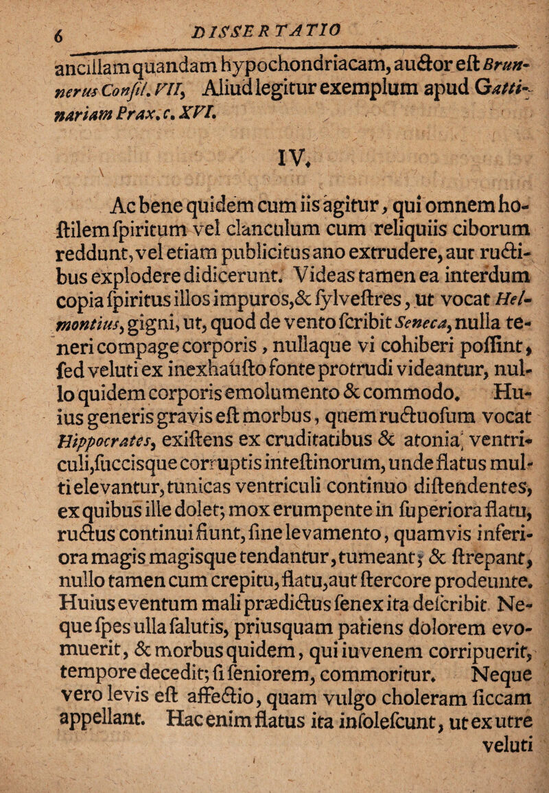D ISSE R TA TIO ancillam quandam hypochondriacam, audor eft Brm- nerus Confil. vn> Aliud legitur exemplum apud Qatti- nariamPrax.c.XPI. Ac bene quidem cum iis agitur, qui omnem ho« ftilemfpiritum vel clanculum cum reliquiis ciborum reddunt, vel etiam publicitus ano extrudere, aut rudi¬ bus explodere didicerunt. Videas tamen ea interdum copia fpiritus illos impuros,& fylveftres, ut vocat Hel- montius, gigni, ut, quod de vento fcribit Seneca, nulla te¬ neri compage corporis , nullaque vi cohiberi poflint» fedvelutiex inexhaufto fonte protrudi videantur, nul¬ lo quidem corporis emolumento & commodo. Hu¬ ius generis gravis eft morbus, qnemruduofum vocat Hippocrates, exiftens ex cruditatibus & atonia’ ventri¬ culi,fuccisque Corruptis inteftinorum, unde flatus mul¬ ti elevantur, tunicas ventriculi continuo diftendentes, ex quibus ille dolet; mox erumpente in fuperiora flatu, rudus continuifiunt,fine levamento, quamvis inferi¬ ora magis magisque tendantur, tumeant; & ftrepant, nullo tamen cum crepitu, flatu,aut ftercore prodeunte. Huius eventum maliprasdidus fenex ita delcribit Ne¬ que fpes ulla falutis, priusquam patiens dolorem evo¬ muerit, & morbus quidem, quiiuvenem corripuerit, tempore decedit; fi feniorem, commoritur. Neque vero levis eft affedio, quam vulgo choleram ficcam appellant. Hac enim flatus ita infolefcunt, ut ex utre veluti