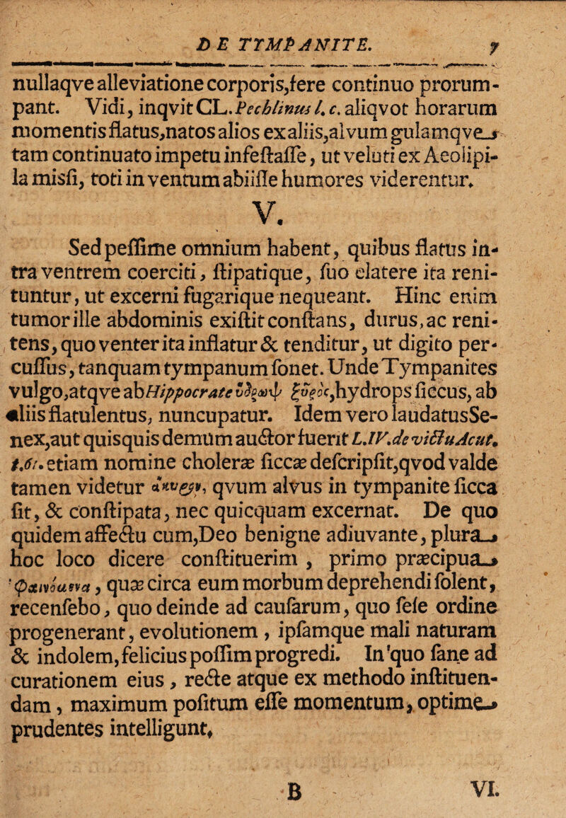 , ' 'V. DE TYMPANITE. ? nullaqve alleviationecorporis,fere continuo prorum¬ pant. Vidi, inqvitCL.jVechlinml.c.aliqvot horarum momentis fiatus,natos alios exaliis,alvum gulamqveu tam continuato impetu infeftafle, ut veluti ex Aeoiipi- lamisli, toti in ventum abiifle humores viderentur. V. Sedpeffime omnium habent, quibus flatus in¬ tra ventrem coerciti, fli pati que, fuo elatere ita reni¬ tuntur, ut excerni fugarique nequeant. Hinc enim tumorille abdominis exiftitconflans, durus,ac reni- tens, quo venter ita inflatur & tenditur, ut digito per- cufiiis, tanquam tympanum fonet. Unde Tympanites vulgo,atqve ab Hippocrate oc,hydrops ficcus, ab «liisflatulentus, nuncupatur. Idem vero laudatusSe- nex,aut quisquis demum auflor fuerit LJV.deviSIuAcut. t.6i. etiam nomine cholera ficcte defcripfit,qvod valde tamen videtur ***>&*, qvum alvus in tympanite ficca fit, & conftipata, nec quicquam excernat. De quo quidemaffeflu cum,Deo benigne adiuvante,plura_» hoc loco dicere conftituerim , primo pracipua_* 'psmusva, quocirca eum morbum deprehendifolent, recenfebo, quo deinde ad caularum, quo fele ordine progenerant, evolutionem, ipfamque mali naturam & indolem, felicius poflim progredi. In 'quo fane ad curationem eius, re&e atque ex methodo inftituen- dam, maximum politum efle momentum, optime-» prudentes intelligunt, B VI.