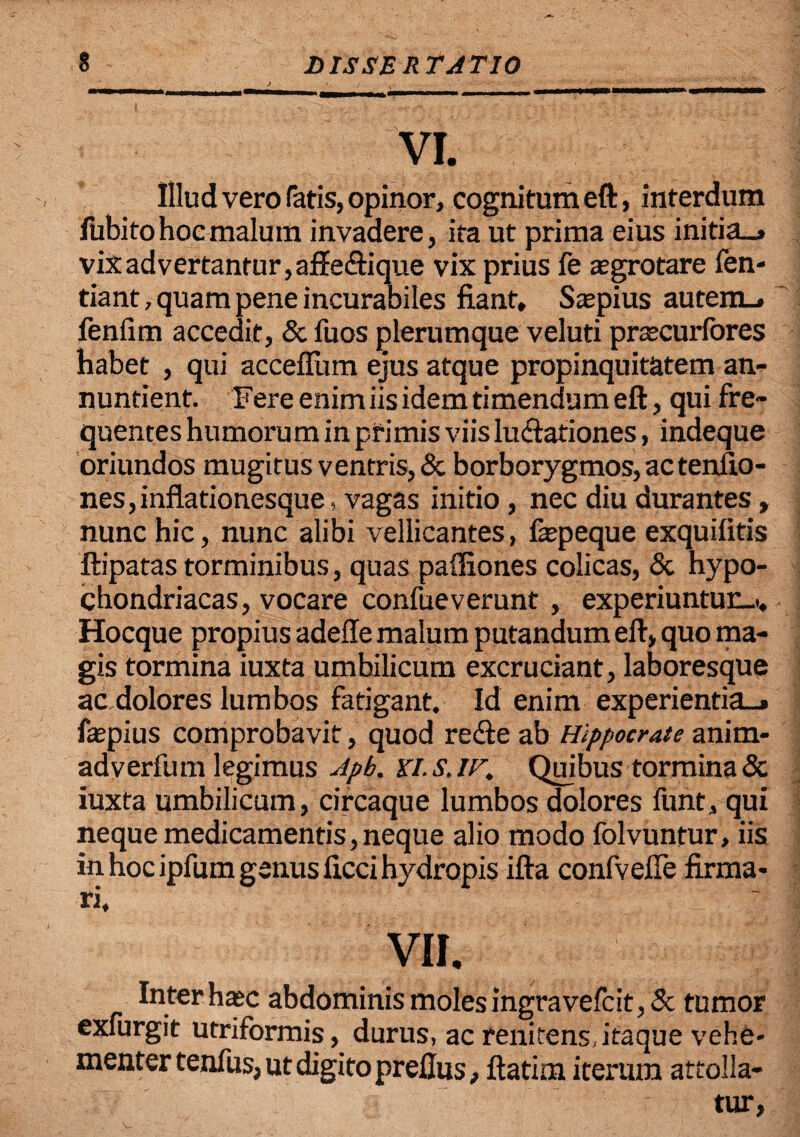 > ■ / • . • VI. Illud vero fatis, opinor, cognitum eft, interdum fubitohoemalum invadere, ita ut prima eius initia-, vix advertantur, affe&ique vix prius fe aegrotare fen- tiant, quam pene incurabiles fiant, Saepius autem_, fenfim accedit, & fuos plerumque veluti praecurfores habet , qui accefiiim ejus atque propinquitatem an¬ nuntient. Fere enim iis idem timendum eft, qui fre¬ quentes humorum in primis viis lutftationes, indeque oriundos mugitus ventris, & borborygmos, ac tenfio- nes,inflationesque, vagas initio , nec diu durantes, nunc hic, nunc alibi vellicantes, faepeque exquifitis ftipatas torminibus, quas paffiones colicas, & hypo¬ chondriacas, vocare confueverunt, experiuntur_t, Hocque propius adefte malum putandum eft, quo ma¬ gis tormina iuxta umbilicum excruciant, laboresque ac dolores lumbos fatigant. Id enim experientia-, faepius comprobavit , quod re<fte ab Hippocrate anim- adverfum legimus Apb. Ki.s.ir, Quibus tormina & iuxta umbilicum, circaque lumbos dolores funt, qui neque medicamentis,neque alio modo folvuntur, iis in hoc ipfum genus ficci hydropis ifta confvefie firma¬ ri. VII. Inter haec abdominis moles ingravefcit,& tumor exfurgit utriformis, durus, ac renitens itaque vehe¬ menter tenfus, ut digito prefius, ftatim iterum attolla¬ tur,
