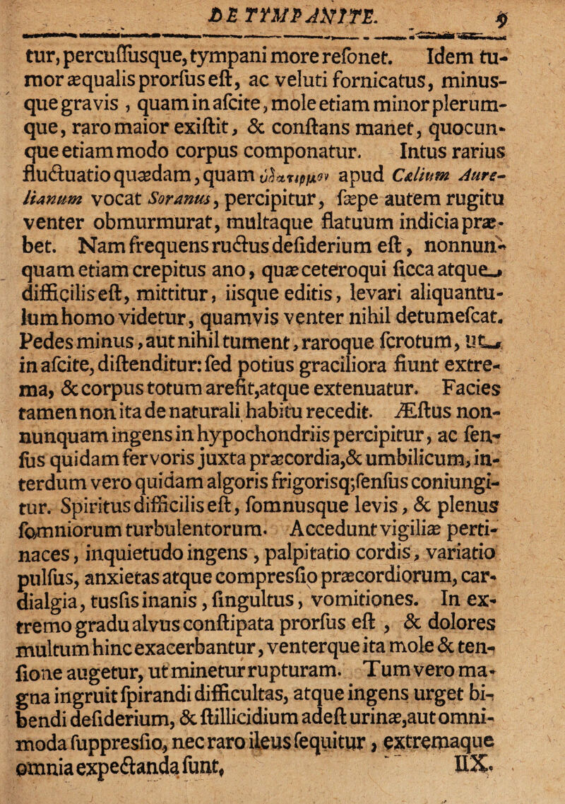 £>n rmtAmfE. *> tur, percufiusque, tympani more refonet. Idem tu¬ mor squalis prorfuseft, ac veluti fornicatus, minus- quegravis , quam in afcite, mole etiam minor plerum¬ que, raro maior exiftit, & conflans manet, quocun* que etiam modo corpus componatur. Intus rarius flU(fluatioqusdam,quamv^etnpix^ apud Cultum Aure¬ lianum vocat Soranus > percipitur, faspe autem rugitu venter obmurmurat, multaque flatuum indicia prae¬ bet. Nam frequens rucftus defiderium eft, nonnun- quam etiam crepitus ano, qusceteroqui ficcaatque_» diffiqiliseft, mittitur, iisque editis, levari aliquantu¬ lum homo videtur, quamvis venter nihil detumefcat. Pedes minus, aut nihil tument, raroque fcrotum, Ut_* in afcite, diftenditur: fed potius graciliora fiunt extre¬ ma, & corpus totum arefit,atque extenuatur. Facies tamen non ita de naturali habitu recedit. iEftus non- nunquam ingens in hypochondriis percipitur, ac fen- lus quidam fervoris juxta praecordia,& umbilicum, in¬ terdum vero quidam algoris frigorisq;fenfus coniungi- tur. Spiritus difficilis eft, fomnusque levis, & plenus lamniorum turbulentorum. Accedunt vigilias perti¬ naces, inquietudo ingens, palpitatio cordis , variatio pulfus, anxietas atque compresfio praecordiorum, car- dialgia, tusfis inanis, fingultus, vomitiones. In ex¬ tremo gradu alvus conftipata prorfus eft , & dolores multum hinc exacerbantur, venterque ita mole & ten- fione augetur, ut minetur rupturam. Tumvero ma¬ gna ingruit fpirandi difficultas, atque ingens urget bir bendi defiderium, & ftillicidium adeft urinas,aut omni¬ moda fuppresfio, nec raro ileus fequitur , extremaque omnia expe&anda funt, GX»