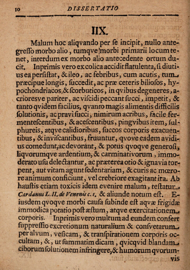IIX. Malum hoc aliqvando per fe incipit, nullo ante- greffo morbo alio, tumqve [morbi primarii locum te* net, interdum ex morbo alio antecedente ortum du¬ cit. Inprimis vero ex colica accidit flatulenta, fi. diuti- useaperfiftat, &ileo, ac febribus, cum acutis, tum_» praecipue longis, fuccedit,acpras ceteris biliofos, hy- pochondriacosA fcorbuticos, in qvibus degeneres, a- crioresve pariter, ac vifcidi peccant fu cci, impetit, 8c tanto qvidem facilius, qvanto magis alimentis difficilis .folutionis, ac pravi fucci, nimirum acribus, facile fer- mentefcentibus, &acefcentibus, pingvibusitem, ful- phureis, atqvecalidioribus, fuccos corporis exacuen¬ tibus, &invifcantibus,fruuntur, qvove eadem avidi¬ us comedunt,ac devorant, & potus qvoqve generofi, liqvorumqve ardentium, & carminativorum , immo¬ derato ufu delebantur, ac praeterea otio & ignavia tor¬ pent, aut vitam agunt fedentariam, & curis ac moero¬ re animum conficiunt, vel crebriore exagitant ira. Ab hauftis etiam toxicis idem evenire malum, teftatun_> Cardanm L,ll.de Venenis c.i. & aliunde notum eft. E- iusdem qvoqve morbi caufa fubinde eft aqvae frigidae immodica potatio poftaeftum, atqve exercitationem . corporis. Inprimis vero multum ad eundem confert fuppreffio excretionum naturalium & confvetarum_, per alvum, veficam, & tranipirationem corporis oc¬ cultam, &, utfummatimdicam, qvicqvid blandam... ciborum folutionem infringere,& humorum qvorum* vis