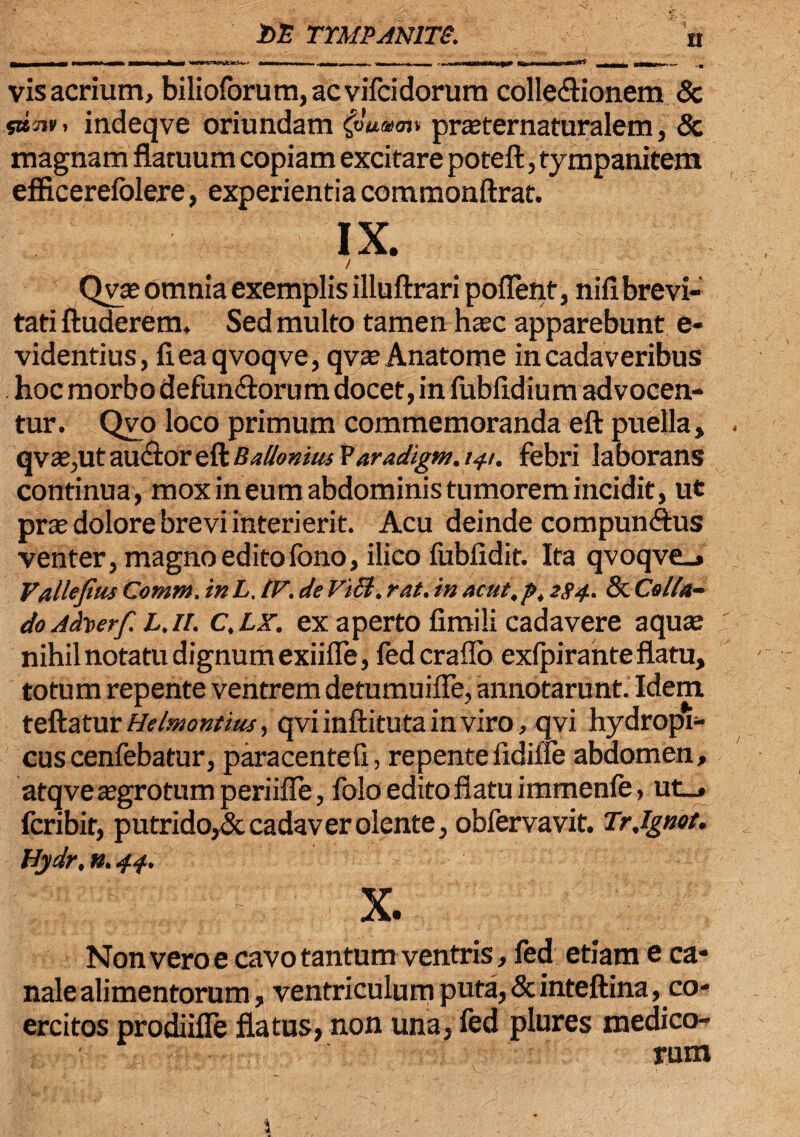 vis acrium, bilioforum,acvifcidorum collectionem & s»3jv> indeqve oriundam $umoi» prasternaturalem, & magnam flatuum copiam excitare poteft, tympanitem efficerefolere, experientia commonftrat. IX. Qvas omnia exemplis illuftrari poflerit, nili brevi¬ tati ftuderem. Sed multo tamen hasc apparebunt e- videntius, fieaqvoqve, qvasAnatome in cadaveribus hoc morbo defunctorum docet, in fublidium advocen¬ tur. Qvo loco primum commemoranda eft puella, qv£e,ut au «flor eft Bafhnius Yaradigm. i^t. febri laborans continua, moxineumabdoministumoremincidit, ut prte dolore brevi interierit. Acu deinde compunCtus venter, magno editofono, ilico fublidit. Ita qvoqve_» Vallejius Comm. inL. tV. de Vi£t. rat. in acut.p, 2S4. & Collu¬ do Atfaerf L. ii. C.LX. ex aperto fimili cadavere aqute nihil notatu dignum exiifle, fed erado exlpirante flatu, totum repente ventrem detumuifle, annotarunt. Idem teftatur Helmontius, qviinftitutainviro, qvi hydropi- cus cenfebatur, paracentefi, repente fidilie abdomen, atqveasgrotumperiifle, folo edito flatu immenle , ut_, feribit, putrido^Sc cadaver olente, obfervavit. Trjgnot. Hydr, n. 44. X. Non vero e cavo tantum ventris, fed etiam e ca¬ nale alimentorum, ventriculum puta, & inteftina ^co¬ ercitos prodiifle flatus, non una, fed plures medico¬ rum