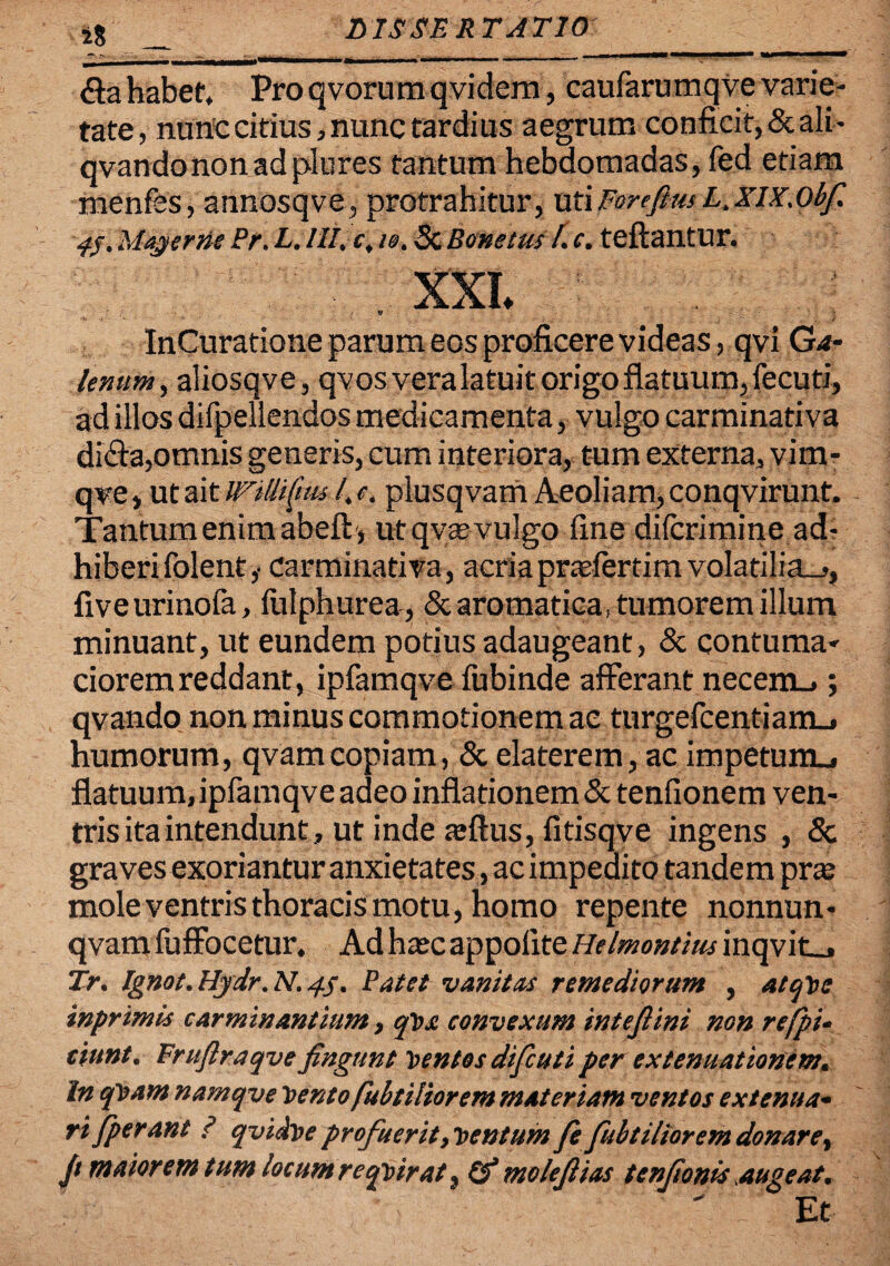 18 £ta habet. Pro qvorura qvidem, caufarumqve varie¬ tate, nurtc citius, nunc tardius aegrum conficit, & ali- qvandononadplures tantum hebdomadas, fed etiam menfes, annosqve, protrahitur, utiForefim L.xix.Obf. 45, May er ne Pr. L.III. c, 10. Sc Bone tus f. e. teftantur. XXI. InCuratione parum eos proficere videas, qvi Ga¬ lenum, aliosqve, qv os vera latuit origo flatuum, fecuti, ad illos difpellendos medicamenta, vulgo carminativa diffa,omnis generis, cum interiora, tum externa, vim- qve, ut ait wfiliftusl. e. plusqvam Aeoliam, conqvirunt. Tantum enim abeft> ut qv® vulgo fine dilcrimine ad, hiberifolent,. carminativa, acria prasfertim volatilia-,, fiveurinofa, fulphurea, & aromatica, tumorem illum minuant, ut eundem potius adaugeant, & contuma¬ ciorem reddant, ipfamqve fubinde afferant necem..; qvando non minus commotionem ac turgefcentiarrL, humorum, qvam copiam, & elaterem, ac impetunu flatuum, ipfamqve adeo inflationem & tenfionem ven- tris ita intendunt, ut inde ajftus, fitisqve ingens , & gravesexoriantur anxietates, ac impedito tandem pr® mole ventris thoracis motu, homo repente nonnun* qvam fuffocetur. Ad hajcappoiite Helmontius inqvit_, Tr. lgn0t.HydrM.4s• Patet vanitas remediorum , atqVe inprimis carminantium, qvs convexum intefiini non refpi- cittnt. Frufiraqve fingunt Ventos difcuti per extenuationem. In qvam namqve vento fubtiliorem materiam ventos extenua¬ rifperant ? qvidve profuerit, ventum fe fubtiliorem donare, fi maiorem tum locumreqvirat) pf molefiias tenfionis augeat. Et